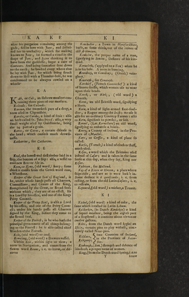 after his purgation remaining among the gods, fell in love with Juno ^ and follici- ted her to unchaftity , which flie making known to Jove , he formed a cloud in the fhape of Jum ^ and Ixion thinking it to have been the goddefle, begat a race of Centaurs. And being foon after Cent down to the earth , he boafted every where that he lay with Juno , for which being ftruck down to Hell with a Thunder-bolt, he was condemned to be alwaycs rowled on a wheele* K A or CrfJ, an Hebrew meafure con¬ taining three pints of our meafure. Kalends, fee Calends. K arena., the twentieth part of a drop, a term ufed in Chymiftrie. Karohe, or Carobe, a kind of fruit: alfo an herb called St. Johns bread: alfo, a very fmall weight ufed by Goldfmiths, being the 24. part of a grain. Karos, or Caros, a certain difeafe in the head j which caufcth much drowfi- neffe. Katharine 3 fee Catharine. K E Keel^ the loweft and 4ril timber laid in a (hip, the bottom of i (hip: aUb, a veffel to cooinew Beer or Ale in. Keen^or Kene, (old word^ Hiarp 5 feme think it comes from the Greek word cone^ a Whetftone. Keeper of the Great Seal of England , is he, under whofe hands paffe all Charters, Commiffions, and Grants of the King, ftrengthened by the Great, or Broad Sealj without which , they are of no efFeft, He is a Lord by his office, and one of the Kings Privy Council. Keeper of the ^rivy Seal, is alfo a Lord by his office, and one of the Privy Coun¬ cil ; under his hands paffe all Charters figned by the King, before they come to the Broad Seal. Keeper of the Forreji, is he who hath the principal government of all things belong-. ing to the Forreft : he is alfo called chief Warden of the Forreft. Kele, (old word) to cool. Kemeling, (old word) a Brewers veffel. Within Ken , within light or view \ a- term *in Navigation , and comes from the Saxon word Kerne ^ i, e. to know^of dif- cover Kenchefier , a Town in Herefordfhire^ built, as fome think^out of the mines of old Ariconium, Kenhelnt, the proper name of a man^ fignifying in 5axon , Defence of his kin¬ dred. Kenneleth, ('applyedtoa Fox) when hd is in his hole. A term in hunting. Kenodoxjy or Cenodoxy, (Greek) vain¬ glory. Kenotaph, fee Cenotaph. Kerchief, (Ftench Couvrechefa kind of linnendreffe, which women ufe to wear upon their heads. Kerch, , or Kirh. , ( old word ) a Church. Kern, an old Brittiffi word,fignifying a Horn. Kern, a kind of light-armed foot-foul- dier , a Rogue among the Irifh; we ufe it alfo for an ordinary Country Farmer : alfo to Kern, fignifieth to powder, or fait. Kernel, (^Lat.Kernellare') an old word, fignifying to embattle a houfe. Kerry, a County of Ireland, in the Pro¬ vince of CMunfler, , Kers, or Creffes, a kind of plant fo called. Kerfie, (French) a kind of cloth or fluffy much ufed. Kefar, a word which the Brittains ufed inftead of Cafar^ and is taken in the fame fenfe at this day, when they fay. King nor Kefar. Kelieven, fee Holland, Key of a River or Haven, a place where (hipsride, and are as it were lock’c in. A^ome deduce it a quiefeendo, i. e. from refting, or from the old Latin Cafare, i. e* to reftrain. Kepnard,(old wordJ a micher,a Truant* K I Kichel, (old word) a kind of cake , the fame which iscalled in Latin Libum. Kelderkjn, (in Dutch Kindekjn') a kind of liquid meafure, being the eighth part of a Hogffiead ; it contains about eleven or twelve gallons. Kiles, from the Dutch word heghel an Ificle, certain pins to play withall, com* monly called Nine-pins. vu C two Counties of Ireland, 1 are, > Proviuce of ^Leim^ KiKemy \ 2 jier, Kinhurghjl^Sax.) ftrength and defence of kindred; a proper name of women. Ki)ig,(fcom the Dutch word hpning,i.e.to Y know
