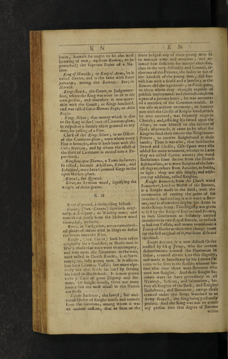 know, becaufe he ought to be the moft knowing of men, on from Konnen ^ to be powerfull) the fiipream Ruler of a Na- tion. , King of Harolds, or King of Arws^ he is called Garter^ and is the fame with Pdter patratus y among the Romam. Seejjin PJarald- KingS'Benrh i the Court,or Judgement- feat, where the King was wont to lit in his own perfon, and therefore it was move- able with the Court, or Kings houlhold, and was railed Curtd Domini Rogin, or Aula Regia. Kings Silver, that money which is due to the King in the Court of Common-pleas, in refpeftof a licenfe there granted to any man, for palling of a Fine. Clark of the Kings Silver , is an Officer ( of the Common-pieas, unto whom every * Fine is brought, after it hath been with the Cujios Breviunt, and by whom the effeft of the Writ of Covenant is entred into a Pa¬ per-book. Kingjioneufon ‘Thames, a Town in Surreyj fo called, becaufe Athelfiane, Edwin, and Eiheldred, were here Crowned Kipgs in the open Market-place. Kintal, fee ^intal. Kirat,an Arabian word, fignifying the Weight of three grains. K N ' K>}ap of ground, a little rifing hillock. _ Knave, (Sax, Canapa) fignilieth origi¬ nally, a Facquey , or Waiting-man j and com th ('ii;inaUy from the Hebrew word Gnavadgh, to ferve. Knees, in Navigation, are certain crook¬ ed pieces, of timber ufed in Ships to fallen the beams unco the fi ies. Knight , (.Sax. Cnicht) hath been taken originally for a Souldicr, or Horfe-nian in War chofe that were wont to accompany, and wait upon the Emperour in the wars, were called in Dutch Kweeitrj i. e, Servi- tours, or, lufty young men. It is alfo ta¬ ken lor a Client or Vaflal 5 but moreefpe- claliy one chat holds his land by ferving his ibid on Horfe-back. It is now grown to be p Title of great Dignity and Ho¬ nour. Of Knight-hoods, there are many tort's ; but the moft ufuall in this Nation are thefe. Knight Bachelonr , the loweft , but anci enteft Order of Kuight-hood; and cometh fioin the Germans, among whom it was an ancient cuftom, that as foon as the| State judged any of their youiig men fit to manage arras and weapons , and al¬ lowed him fufficient for martial exercifes, then in the very AlTembly and Council, ei¬ ther one of the Princes, the father or fon of the kinsfolk of the^young man , did fur- nilh him with a Ihield and a javelin ; as the Romans did the toga virilis, or K\rile-gown, to thole whom they thought capable of publick imployment; and thenceforth,from a part of a private houfe , he was account¬ ed a member of the Common-wealth. It was alfo an ancient ceremony , to honour men with the Girdle of Knight-hood,which he who received 3 was folemnly to go to Church 5 andjoffeiing his fword upon the Altar, to vow himfelf to the fervice of Godj afterwards, it came to be ufual for Kings to fend their fons to the Neighbour* Princes, to receive Knighthood at their hands; Then it was alio , that befidesthe Sword ahd Girdle, Gilt-Spurs were alfo added for more ornament, whence in Latin they arc called Equites auraxi; the word Bachelours fome derive from the French Bafehevaliers, as it were Knights of the low- eft degree; others from Batailler,tohati\e, or fight; they are alfo limply, and with¬ out any addition, called Knights, Knight Banneret, from the Dutch word Bannerherr, Lord or Maft^r of the Banner, is a Knight made in the field, with the ceremonies of cutting the point of his Standard, and making it as it were a Ban¬ ner, and is allowed to dilplay his Arms in in the Kings Army. This Dignfty was given at firft by the Kings of England and France, to fuch Gentlemen as valiantly carried themfelvesin two Royal Battels, or to fuch as had ten ValTals, and means to maintain a rroop of Horfes at their own charge. Some fay the firft original of ic,was from Edward the third. Knight Baronet, is a new diftinft Order erefted by hi ig James, who for certain disbiirfements toward the Plantation in Vliier, created divers into this Dignity, and made it hereditary by his Letters Pa¬ tents to be feen in the Rolles; whereas be¬ fore that time there were Baronets who were not Knights. And rhefe Knight Ba¬ ronets were to have precedency m all Writings, Stflions, and Salutations , be¬ fore all Knights of the Bath , and Knights Bachelours, and Bannerets, except thofe created under the Kings Standard in an Army.Royall, the King being perfonally prefent. And the King was not to create any perfon into that degree of Baronet within
