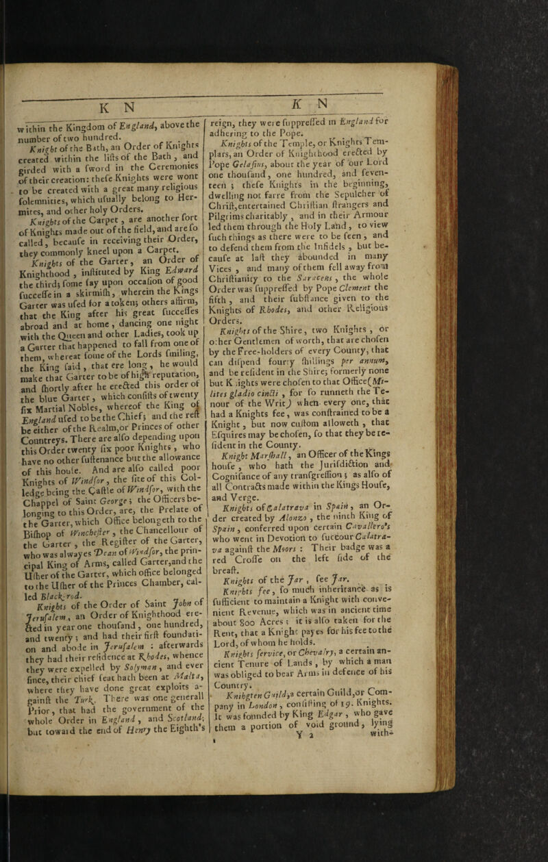 K i I withhTtiTe Kingdom of England^ above the number of two hundred. rr • l KMtofths Bith, an Order of Knights created within the lifts ot the Bath, and girded with a fword in the Ceremonies of their creation: thefc Knights were wont to be created with a great many religious folemnitics, which ufually belong to Her- tnites. and ocher holy Orders. Knights oi the Carpet, are another fort of Knights made out of the field, and arefo called, becaufe in receiving their Order, they commonly kneel upon a Carpet. Knights of the Garter, an Order of Knighthood , inftituted by King Edtvard the third; fomc fay upon occafion of good fucceffein a skirmifti, wherein the Kings Garter was ufed for a token; others attirm, that the King after his great fuccelles abroad and at home , dancing one night with the Queen and other Ladies, took up a Garter that happened to fall from one of them whereat fomc of the Lords fmiling, the King faid , that ere long , he would make that Garter to be of hi|?f reputation, and fhortly after he erefted this order of the blue Garter , which confifts of twenty fix Martial Nobles, whereof the King of England ufed to be the Chief; and the reft be either of the Realm,or Princes of other Countreys. There are alfo depending upon this Order twenty fix poor Knights, who have no other fuftcnance but the allowance of this houte. And are alfo called p^oor Knights of IFindfor, the fiteof this Col- ledge being the Qaftle of mndfor, mth the Chappel of Saint George i the Officers be¬ longing to this Order, are, the Prelate of the Garter, which Office belonged! to the Biffiop of mnehefter, the Chancellour of the Garter, the Regifter of the Garter, who was alwayes ‘Dean of fFi'^dfor^ the prin¬ cipal King of Arms, called Garter,and the Uftier of the Garter, which office belonged to the U(hcr of the Princes Chamber, cal- led Black: rod. , _ Knights of the Order of Saint John of Jerufalem, an OrderofKnighthood ere- ttedinyearone thoufand, one hundred, and twenty; and had theirfirft foundati¬ on and abode in Jerufalem : afterwards they had their refidence at KJ^odes, whence they were expelled by Solym^n , and ever fince, their chief feat hath been at Malta^t where they have done great exploits a- gainft the Turk,. There was one gcnerall Prior, that had the government of the whole Order in England , and Scotland^, but towaid the end of Henry the Eighth s reign, they wei e fiipprefied m England for adhering to the Pope. Knights of the Temple, or Knights Tem¬ plars, an Order of Knighthood erefted by Pope Gelafiusy about the year of our Lord one thoufand, one hundred, and feyen- teen ; thefe Knights in the beginning, dwelling not farre from the Sepulcher of Chrift,entertained Chiillian ftrangers and Pilgrims charitably , and in their Armour led them through the Holy Land , to view fuch things as there were to be feen , and to defend them from the Infidels , but be¬ caufe at laft they abounded in many Vices , and many of them fell away from Chriftianity to the Saracens , the whole Order was fuppreflTed by Pope Clement the fifth , and their fubftance given to the Knights of Rhodesy and ocher Religious Orders. Knights of the Shire y two Knights, or o:her Gentlemen of worth, that are chofen by the Free-holders of every County, that can difpend fourty (hillings per annunty and be refident in the Shire; formerly none but K fights were chofen to chat Office(/Vfr- lites gladio cinBi , for fo runneth theTe- nour of the Writ) wheti every one, thac had a Knights fee, was conftrained to be a Knight, but now ciiftom allowech , that Efquires may be chofen, fo that they be re¬ fident in the County. Knight Marjhall, an Officer of the Kings houfe , who hath the JurifdiAion and: Cognifance of any tranfgreffion ; as alfo of all Contraftsmade within the Kings Houfe, and Verge. Knights of & a latrav a in Spain y an Or¬ der created by Alonzo , the ninth King of Spain , conferred upon certain Cavall'ero*s who went in Devotion to fixtconr Calatra- va againft the Moors : Their badge was a red Croffe on the left fide of the*^ breaft. Knights of the Jar , fee Jar. Knights fecy fo mudi inheritance as is fufficient to maintain a Knight with conve¬ nient Revenue, which was in ancient rime about 800 Acres; it is alfo taken for the Rent, thac aKnighc payes for his fee to the Lord, of whom he holds. Knights fervice^ or Chevalry^ a certain an¬ cient tenure of Lands , by which a man wasoblised to bear Arnis in defence of his Country* . ^ , r- • Kmhgten GutldyZ Certain Guild,or Com¬ pany in London y confilHng of ip. Knights. It was founded by King Edgar y who gave them a portion of void ground, lying ^ Y 2 with-