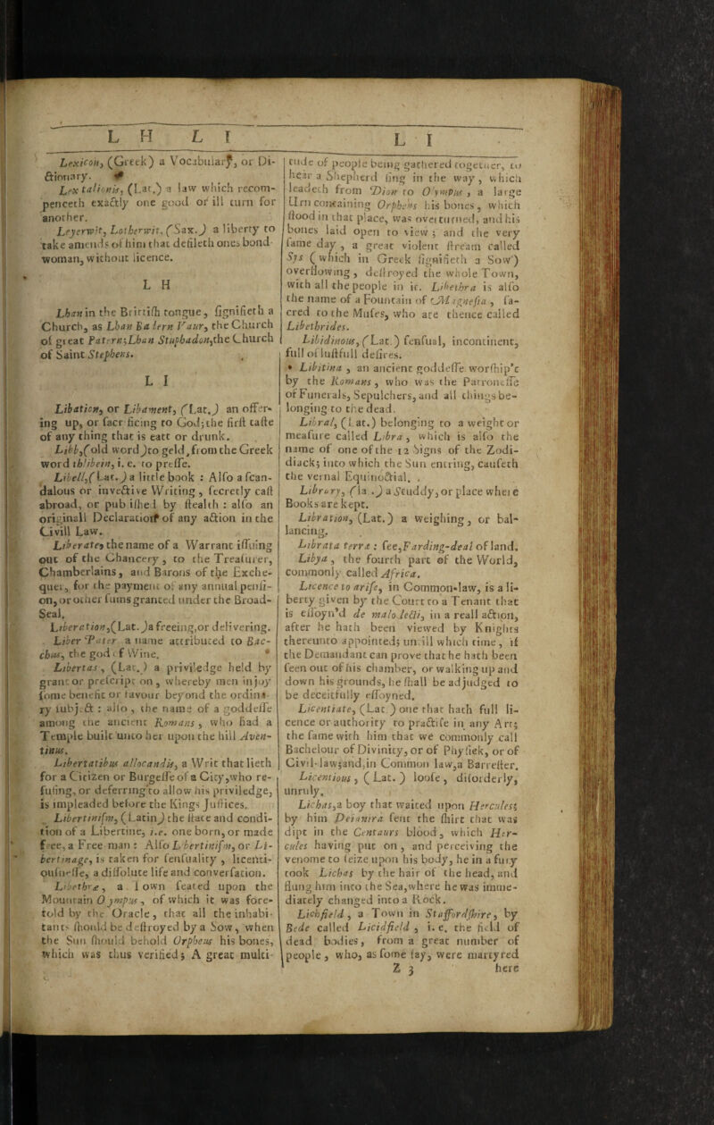 Lexicony (Gretk) a Vocjbuiarf, or Di- ft Ionary. # Lextalionj<ty (Lac.) a law which recom- pencech exactly one good oi^ ill turn for anorher. Leyerroit, Lotherwit, (Sax.J a liberty to take amends of hini that dctileth ones bond¬ woman, without licence. L H Lhanm the Brirtifh tongue, fignifieth a Church, as Lhan 'Bdiern Vaur, the Church ol great Fa.ttrn‘,Lhan Stufhadon.yihcL.h.ntdLi of Saint L I Libaticfty or Lihament, (Lat.J an offer¬ ing up, or fact ficing to God; the firll tafte of any thing that is eatt or drunk. Lihby(o\d wordjto geld,from the Greek word thlibein, i. e. to preffe. Libelly(\-^nt,) d little book : Alfo afcan- dalous or invcftive Writing, fecretly caft abroad, or pub ifhed by health : alfo an originall Declaratioif of any aftion in the tivill Law. Liberatej the name of a Warrant iffiiing out of the Chancery, to the Treafurer, Chamberlains, aitd Barons of the Exche- quei, for the payment of any annual penfi- on,orotner fums granted under the Broad- Seal. LtberationyQLat.Ja freeing,or delivering. Liber 'Tater a name attributed to Bac- chtt*-, the godt f Wine. • Libert as y (Lac.) a priviledge held by grantor preferipr on, whereby men injoy (ome benefit or favour beyond the ordina ry lubj.ft : alto , the name of a goddeffe among the ancieitt Komans , who had a Temple built unto her upon the hill Aven~ tinus. Libertatibus allocaniis, a Writ thatlieth for a Citizen or Burgelfe of a City,who re- fuling, or deferring'to allow his priviledge, is impleaded before the Kings Jufiices. Libertinism, (Latin) the hate and condi¬ tion of a Libertine, i.e. one born, or made free, a Free man ; A\(^o L bertinifni, or Li~ bertmage, is taken for fenfualiry , licertti- oidiif'fle, a diffolute life and converfation. Libethr£, a down feated upon the Mount?L\n 0ympus , of which it was fore¬ told by rhe Oracle, that all the inhabi¬ tants fhonld be deftroyed by a how, when the Sun fhoiild behold Orpheus his bones, which was thus verified} A great multi* Clide of people being gathered togetuer, to hear a Sihepherd ling in the way, which leadeth from ‘Dion ro O'ympus , a large Urn containing Orphans his bones, which flood in that place, was ovci turned, and his bones laid open to %iew ; and the very fame day , a great violent ftre'am called Sjs (wfiich in Greek fignifierh a Sow') overflowing, deflroyed the whole Town, with ail the people in it. Libeihra is alfo the name of a Fountain of CM ignefia , fa- cred to the Mufes, who ate thence called Libethrides. Libidinous, (L-at.') fenfual, incontinent, fullofluftfull deflres. • Lihit'ma , an ancient goddefle worfhip’c by the Homans, who vvaS the Pari’ondTe of Funerals, Sepulchers, and ail thingsbe- longing to the dead. Liir/z/, (Lat.) belonging to a weight or meafure called Libra, which is alfo the name of one of the 12 Signs of the Zodi- diack} into which the Sun entring, caufeth the vernal Equinoftial. . Library, Cia .^ aS’cuddy,or place whei e Books are kept. Lihration, (Lit,') a Weighing, or bal- lancing, Librata terra : fee,Farding-dea! of laud. Libya, the fourth part of the World, commonly caWtd Africa. Licence to arife, in Common-latv, is a li- berty given by the Court to a Tenant that is eflbyn’d de maloje&i, in a real! aftipn, after he hath been viewed by Knights thereunto appointed; iindll which time, if the Demandant can prove that he hath been feen out of his chamber, or walking up and down his grounds, he fliall be ad judged to be deceitfully eflbyned. Licentiate, (Lac.) one that hath full li¬ cence or authority to praftife in any Arrj the fame with him that we commonly call Bachelour of Divinity, or of Phy lick, or of Civ!l-law;and,in Common laWjU Barrefler. Licentious , ( Lat. ) loofe , difoideriy, unruly. Lichas,i boy that waited upon Hercules^ by him Peianira feiit the ftiirt that was dipt in the Centaurs blood, wfiich Her¬ cules having put on, and perceiving the venonie to (eize upon his body, he in a fury took Lichas by the hair of the head, and flung him into the Sea,where he was imme¬ diately changed into a Rock. Lichfield, a Town in Staffordshire, by Bede called Licidfield , i. e. the fitld of dead bvxlies, from a great luiniber of