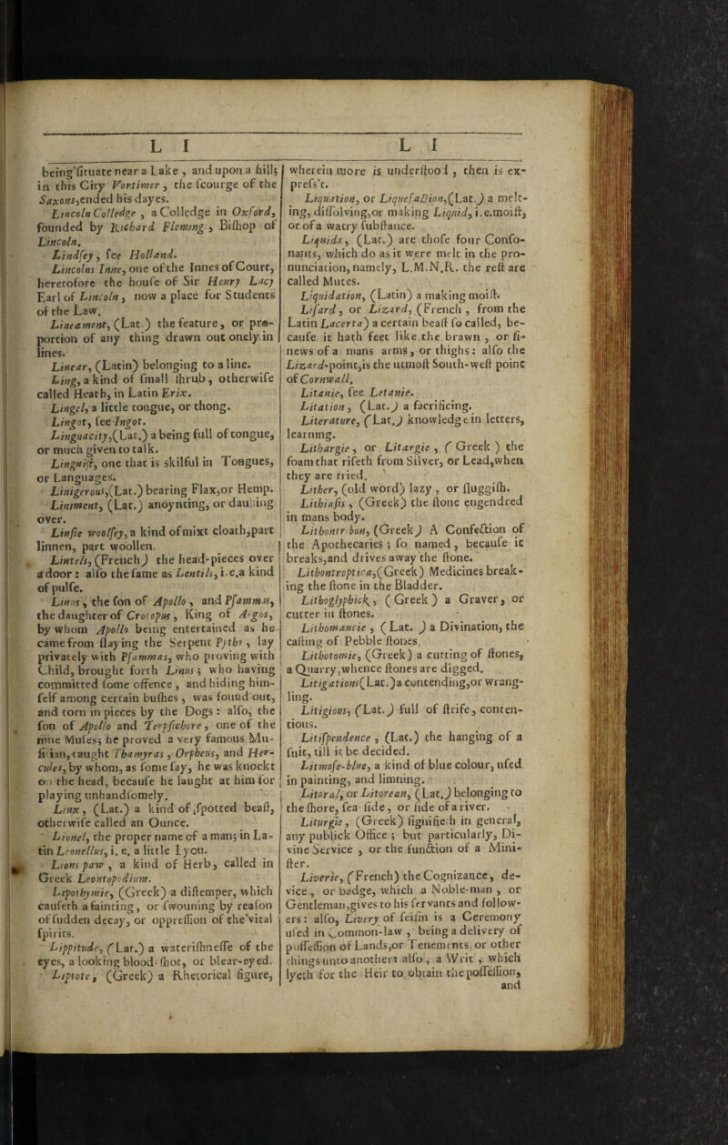 being'fituate near a Lake , and upon a hill; I in this City Vortimer ^ the fcourge of the 5rfxo«J}ended his dayes. Lincoln Cot ledge , aColledge in Oxford, founded by Richard Fleming , Bifhop of Lincoln. Lindfey, fee Holland. Lincolns Inne,oxie of the Innes of Court, heretofore the houfe of Sir Henry Lacy Earl of Lincoln, now a place for Students of the Law. (Lac.) the feature, or pr®- portion of any thing drawn out oneiy in lines. Linear, (Latin) belonging to a line. akind of fniall (hrub, otherwife called Heath, in Latin Frix. Lingelyn little tongue, or thong. Lingot, fee Ingot. L ingu a c ity f) zheing full of tongue, or much given to talk. Lingnijl, one that is skilful in Tongues, or Languages. LinigerouSyiL^t.') bearing Flax,or Hemp. Liniment, (Lat.) anoynting, or daubing over. Linfie woolfey,ti kindofmixt cloath,part linnen, part woollen, j , Lintels, fprenchj the head-pieces oyer a door : alfo the fame as Lentils, i~e,a kind of pulfe. Linus, the fon of Apollo , and Pfatnm ts, the daughter of Crorop«f, King of Argos, by whom Apollo being entertained as he I came from flaying the Serpent Vytho, lay | privately with ffantmas, who proving with j Child, brought forth Linns, who having committed fome offence , and hiding him- felf among certain bufhes , was found out, and torn in pieces by the Dogs: alfo, the fon of Apollo and Lerpfichore, one of the nine Mufes^ he proved a very famous Mu- fiiian,taught Thantyras, Orpheus, and Her¬ cules, by whom, as fome fay, he was knock t oa the head, becaufe he laiight at him for playing unhandforaely. j Ltnx, (Lat.) a kind of jfpotted beafl, otherwife called an Ounce. Lionel, the proper name of a man; in La- tinLeo«e//wr, i. e. a little Lyon. Lions paw , a kind of Herb, called in Greek Leantopodhm. Ltpoihymie, (Greek) a diftemper, which caufeth a fainting, or fwouning by reafon of fudden decays, or oppreflion of the'vital fpirits. Lippitude, fLar.) a waterifhnefle of the eyes, a looking blood-(hot, or blear-eyed, Lipiote, (Greek) a Rhetorical figure, wherein more is underfiooi , then is ex- prefs’t. Liquation, or Liquefa.£lion,f Lat._) a melt¬ ing, dilTolving,or making Liquid, or of a watry fubftance. Liquids, (Lat.) are thofe four Confo- nants, which do as it were melt in the pro¬ nunciation, namely, L.M.N.R. the reft are called Mutes. Liquidation, (Latin) a making moifi. Lifard, or Lizard, (French , from the Latin Lacerta') a certain heart fo called, be¬ caufe it hath feet like the brawn , or fi- news of a mans arms, or thighs : alfo the L/z<tr</.poinr,ls the utmoft South-weft point of Cornwall. Litanie, fee Letanie. Litation, (Lat.J a facrificing. Literature, (Lat.J knowledge in letters, learning. Lithargie , or Litargie , ( Greek ) the foam that rifeth from Silver, or Lead,when they are tried. Litker, (old word) lazy , or fiuggifli. Lithiafis, (Greek) the ftone engendred in mans body. Litbonxr bon, (Greek) A Confeftion of the Apothecaries; fo named, becaufe ic breaks,and drives away the ftone. Lithontroptica,(Gttck) Medicines break¬ ing the ftone in the Bladder. Lithoglyphick^, (Greek) a Graver, or cutter in ftones. Liihomancie , ( Lat. ) a Divination, the calling of Pebble ftones, Lithotomie, (Greek ) a cutting of ftones, a Qiiarry,whence ftones are digged. Litigations(Lat.')a contending,or wrang¬ ling. Litigious, (Lat.) full of ftrlfe, conten¬ tious. Litifpendence , (Lat.) the hanging of a fuit, till it be decided. Litmofe-blue, a kind of blue colour, ufed in painting, and limning. Litoral, or Litorean, (Lat.J belonging to the (hore, fea fide, or fide of a river. Liturgte, (Greek) fignifieih in general, any publick Office ; but particularly, Di¬ vine Service , or the funftion of a Mini- fter. Liverte, ('French) the Cognizance, de¬ vice , or badge, which a Noble-man , or Gentleman,gives to his fer vanes and follow¬ ers : alfo, Livery of feifin is a Ceremony ufed in Common-law , being a delivery of pofleffion of Lands,or Tenements, or other things unto another J alfo, a Writ , which lyeih for the Heir to obtain thepofTelllon,