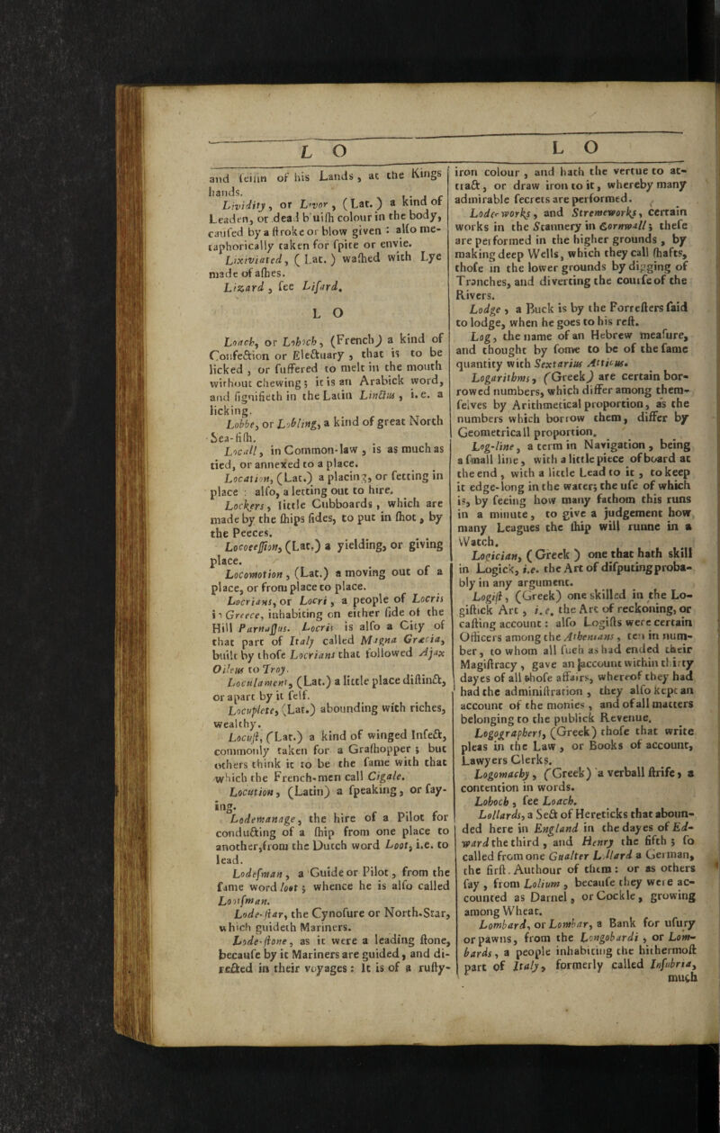 and leiiin of his Lands , ac Che Kings hands. i • . <- Lividity ^ or L>vor y (Lat. ) a kind or Leaden, or dead b uifh colour in the body, caufed by a ftroke or blow given : aUo me¬ taphorically taken for fpite or envie. Lixiviatedy (Lac.) waihed with Lye made of afhes. Lizard , fee Lifird, L O Loachy or Lohich y (FrenchJ a kind of Confeftion or Eleftuary j that is to be licked , or fuffered to melt in the mouth without chewing ; it is an Arabick word, arid fignifieth in the Latin LinCim ^ i»e« a licking, Lobbey or Lobltftgy a kind of great North ' Sea-ti(h. Locally in Common-law , is as much as tied, or annexed to a place. Locatiofty (Lat.) a placin;^, or fetting in place : alfo, a letting out to hire. Lockers y little Cubboards, which are made by the fhips (ides, to put in (hoc, by the Peeces. Locoeefiony (Lat,) a yielding, or giving place. Locomtion, (Lat.) a moving out of a place, or from place to place. LocrianSy or Locri, a people of Locris to Greece, inhabiting on either fide o( the Hill ParttuQus. Locris is alfo a City of that pare of Italy called Magna Graotay built by ihofe that followed Oileus to Troy. Loculantenty (Lat.) a little place di(lin£k, oraparc by it felf. Locupletey (Lat.) abounding With riches, wealthy. Locuji, (Lat.) a kind of winged Infeft, commonly taken for a Gra(hopper $ but others think it to be the fame with that which the French-men call Cigale. Location, (Latin) a fpeaking, or fay- ing. Lodemanage y the hire of a Pilot for conducing of a (hip from one place to another,fioni the Dutch word Looty i.e. to lead. Lodefman y a'Guide or Pilot, from the fame word lost 5 whence he is alfo called Loiifman. Lode-jlar, the Cynofure or North.Star, which guideth Mariners. Lode-(tone y as it were a leading ftone, becaufe by it Mariners are guided, and di- refied in their voyages ; It is of a rufty- iron colour , and hath the vertue to at- tiaft, or draw iron to it, whereby many admirable fecrets are performed. Loderworky i and Stremeworksy certain works in the iJtannery in Cornwalli thefe are performed in the higher grounds , by making deep Wells, which they call (hafts, thofe in the lower grounds by digging of Tranches, and diverting the couifeof the Rivers. Lodge , a Buck is by the Forrefters Laid to lodge, when he goes to bis reft. Logy the name of an Hebrew meafure, and thought by fonve to be of the fame quantity with Sextarius Atticus* Logarithms, (Greek^ are certain bor¬ rowed numbers, which differ among thera- felves by Arithmetical proportion , as the numbers which borrow them, differ by Geometricall proportion. Log-line y a term in Navigation, being afmallline, with a little piece of board at the end , with a little Lead to it , to keep it edge-long in the water; the ufe of which is, by feeing how many fathom this runs in a minute, to give a judgement how many Leagues the fhip will runne in a Watch. Logician, ( Greek ) one that hath skill in Logick, i.e, the Art of difputingproba¬ bly in any argument. Logijl, (Greek) one skilled in the Lo- giftick Art, i. e, the Art of reckoning, or calling account: alfo Logifts were certain Officers among the Athenians, ten in num¬ ber, to whom all fuch as had ended their Magiflracy , gave an |accoutu within tkirty dayes of all thofe affairs, whereof they had had the adminiftrarion , they alfo Kept an account of the monies, and of all matters belonging to the publick Revenue. Logografhert, (Greek) thofe that write pleas in the Law, or Books of account. Lawyers Clerks. Logomachy, (Greek) a verball llrife > a contention in words. Lohoch , fee Loach. Lollards, a Seft of Hereticks that aboun¬ ded here in England in the dayes of £</- the third , and Henry the fifth; fo called from one Gualter L Jlard a German, the firft.Authour of tfitm: or as others fay , from Lolium , becaufe they were ac¬ counted as Darnel 9 or Cockle, growing among Wheat, Lombard, or Lomhary a Bank for ufury or pawns, from the Longobardi , or Lom¬ bards, a people inhabiting the hithermoft part of Italy ^ formerly called Infdnay much