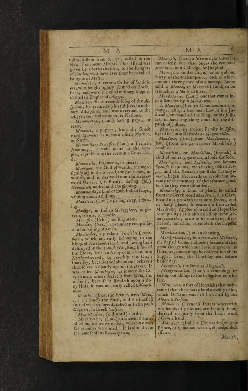 fuiies diftani from SiciHe ^ called in the New 7'eilamenc Melita: This Iflandwas given by the fifth, to the Knights vf Rbodesy who have ever iince been called Knights of M‘imaluk,es^ a certain Order of Souldi- ers, who fought lightly Armed on Horfe- back, and were the chief military fupport of the laft Empire ofey£g;pt._ Mimitus, the thirteenth King of the A[- fjriiinSy he trained up his fubjefts in mili¬ tary difcipiine, and was a teriour to the ^gypians:, and many other Nations. Mamutedi (Lat.) having paps, or teats. r T Mamwet, a puppet, from the Greek word Uitmm-, as it were a little Mother, or Nurfe. t- • Manfwillar) Proceffesy (Latj a Term in Anatomy , certain bones in the tem¬ ples, reprefenting the teats in a Cows Ud¬ der. . Mawffforksi fragments, or pieces. Mammon, the God of wealth,; the word fignifying in the tongue riches, or wealth, and is derived from the Hebrew word Hamoftj i. e. Plenty, having (M.) added at the beginning. Mnnimooda^ a kind of Halt- Indian Goyn, valuing about a (hilling. Manatkn, (Lat ) a palling away, a flow¬ ing. ManH^e^ in Italian Maneggtare, to go¬ vern, to'rule, to handle. Manaps, (Hebr.) not forgotten. Manbote, (Sax.) a pecuniary compenfa- tion for kli .ing of a man. Manchejier, a pleafanc Town in (h'tre , which anciently belonging to the Kings o( Northumberland, and having been deltroyed in the Danijh War,King Edward the Elder, fent an Army of into Northumberland, to re-edify this City •, forne fay, becaufethc inhabitants behaved themfelves valiantly againft the It | was called Manchejier, as it were the Ci¬ ty of men: others derive it from Main, i.e. a ftone, becaufe it ftandeth upon a fto nyHillj it was anciently called nnim. Mmchet, (Jroten the French wordM«/«j 7. r. the hand) the fineft, and the ftnalleft fort of vvhearen bread, called in Latin panii Capituli, in Greek CoUyris. Manc'hprefent, (old word) a bribe. ^ Mmcipation, (Lac.) an ancient manner of iflling before witnefles, wherein divers Ceremonies were ufed : It isalfouftdin the fame fenfe as Emancipation, Manciple, (Lac.) a Steward, oi Cacerei jt-. but chiefly one that buyes the common provihons in a Colledge, or Hofpital. Mancufe,a kindofCoyn, valuing about thirty of the ancient pence, each of which contains threepence of our money. Seme hold a Mane a p or Marcus of Gold, to be as much as a Mark of lilver. Mandatarie, (Lat.) one that comes in¬ to a Benefice by a Mandamus. A Mandate,(^Lat.') a Commandment,or charge; alio, in Common Law, it is a Ju¬ dicial Command of the King, orhisjufti- ces, to have any thing done for chedif- patch of juftice. Mandevils, an ancient Family in Epx, fly led in Latin Records de Magna villa. Mandible, (Lat.) from Mandibulum, a jaw, ^from the participiate Mandibilii ) eatable. Mar,dilion, or Mandilian, (French) a kind of military garment, a loofe Caffbek. Mandonius , and Indibilis, two famous Spanijb Captains, who having alfifted iS’ci- pio, and the Romans againft the Carthagi¬ nians, began afterwards to revolt; but be¬ caufe of the memory of their former good fervice they were difraifled. Mandra^, a kind of plant, fe called from the Greek word Mandra,u e. a Cave, becaufe it groweth near unto Venns, and in lhady places; It beat eth a fruit called Mandrakj^ Apples of a cold and foporife- rous quality ; It is alfo called by feme An- thropomorphos, btcaufe its root bti' g diva¬ ricated, lomcthing refembleth the Ihap^of a man. Manducation, (Lat.) a chewing. Mandj-thurfday, asic were Mandati, the day of Commandment; becaufe ofthat great charge which our Saviour gave to his Difcipl es, concerning the obfervation of his Supper, being the Thmfday next before Ealter day. Mangonels, the fame as Magonells, Mangonization, (Lat.) a trimming, or fetting out things to the bel^|dvantage for fale. Manichees, a fort of Hcreticks that main* tained that there was a fatal nece/llty of fin, which Dodrine was firft broached by one Manes a Perjian. Manicles, (French) fetters ‘wherewith the hands of prifoners are bound; being derived originally from the Latin word Manns a hand. ' ; Mamfejio, (Ital.) a Declaration of fomc Prince, or Common-wealth, aboui^ublick alFairs. Maniple,