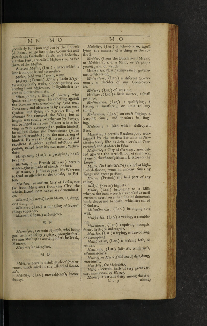 peculiarly for a power given by the Church of to go into other Countries and Preach theCatholick Faith, and thofe that are thus Cent, are called M>jJio»aries, or thcrs oi the MiSion. u- u'c A letter (Lat.) a letter which is Cent from one friend to another. M’jier:, (old word) need, want. M//?ery, (French) Miflien Latin Mxp- for ») acrafr, trade, or occupation; but coming^ from Mjjierimv, it fignifieth a le- crecor hidden-bulinefs. Mithridates, a King of Poftm , who fpake aUanguages. He rebelling againft the %on,atis was overcome by SylU near Vard^nm^ and afterwards by Uicullui near Cyzicus, and flying to Ttgrmcs King of Armenia 'be renewed the War j but at len^’th was totally overthrown by Pompey, and befieged in his own Palace: where ba¬ vin in vain attempted to poifon himlelf, he kifted (Salhis the Executioner (when his hand trembled) in the murdering of hJtnfelf. He was the firft inventour of that exSlent Antidote againft infeftion and .poifon;^ called from his own name, Mithri- (Ut.) a pacifying, oraf- (in French Mitaiar) certain winter-gloves made of cloath, or furs. rnnfmus, a Juftice of peace his Warrant to fend an offender to the Goale, or Pri- g* an ancient City of Lpbos, not far from Methymna: from this City the whole,Ifland now takes its denominati¬ on Mixe»3(o\d word) itomMeoxe^i.e. dung, or a dunghill. • r cr ii Mixture, (Lat.) a mingling of fevcrall things together. Uiz.’»or^ (Span.) a Dungeon. M N 1 Mnemfyne, a certain Nymph, who being «ot with child by brought forth the nine Mufesjthe word fignifieth inGreek, Memory. MnejieuSf fee Menefteus, M O MobhL a certain drink made of potato- roots, much ufed in the lamdof Barba. Mobility, (Lat.) movcablenefs, incon- ftancy. Modality, (Lat.) a School-term,, fign'i fying the manner of a thing in the ab- ftraft. Modder, (from the Dutch word Modde, or Moddekjn, i. e. a Maid, or Virgin) a young girle, or wench. Moderation, (Lat.) temperance, govern¬ ment, diferetion. Moderatour, (Lat.) a difereet Gover- nour, a decider of any Controver- fie. Modern, (Lat,) of latetinie. Modicum, (Lat.) a little matter, a fmall pittance. Modification, (Lat.) a (qualifying, a fetting a meafurc , or limit to any thing. Modulation, (Lat.) an exaft finging, a keeping time, and meafure in fing- ing. Modwall, a Bird which deftroyeth Bees. Mogontns, a certain Heathen god, wor- ftiipped by the ancient Brittains in Nor¬ thumberland, • like as Bellotucaydus in Cum¬ berland, and Andates in Ejfex. Mognntia, a City of Germany, now cal¬ led Mentz: the Arch-Bifiiop of this placei is one of the three fpirituall Lleftors of the Empire. Moiles, (in Latin Mallei') a kind of high- foaled-fiiooes, worn in ancient times by- Kings and great perfons. Moitie, (French) the half part of any thing. Moh^el, (Saxon) bignefs. Molar, (Lat-) belonging to a Mill; whence the molar-teeth are thofe five moft extream teeth on either fide oi chemouth both above and beneath, which are called Grinders. , x . i • Molendinarius, (Lat. ) belonging to a Mill. V. , , Molefiation, (Lat.) a vexing, a trouble- ^^^Moliminous, (Lat.) requiring ftrength, force, ftrefs, or indeavpur. Molition, (Lat.) a trying, endeavouring, or attempting. . Mollification, (Lat.) a making lott, or ^^^miiitade, (Lat.) foftnefs, tendern'efs, effeminatenefs. Mollock^ or Meore,(p\d word) dirt,nung, excrement. Molocbite, fee Malachite. Moly, a certain herb of very great ver- tue, mentioned by Homer. Monwh a certain deity among the An- C c 2 cientsy