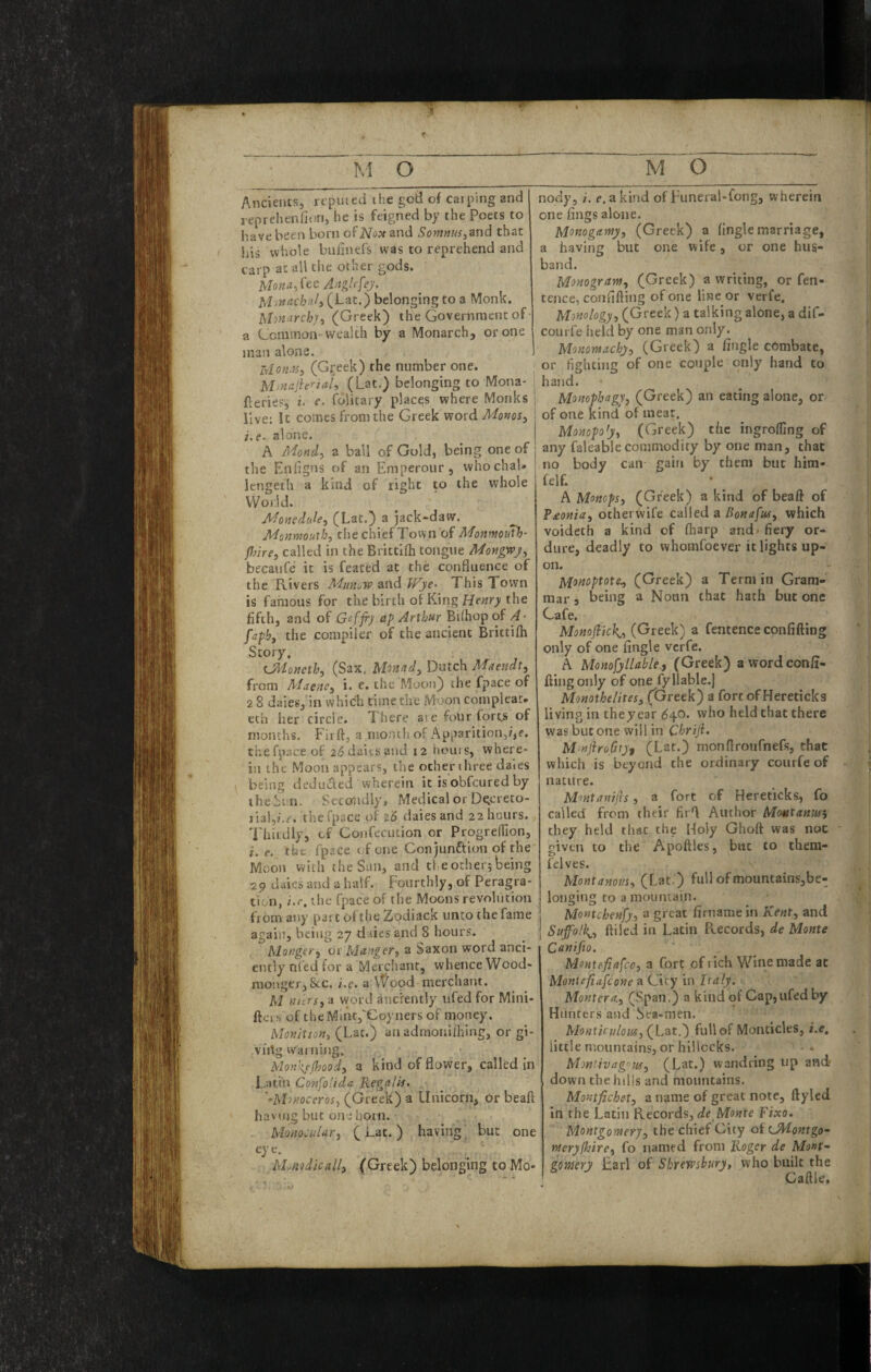 Ancientsj reputed the god of caiping and reprehenfitin, he is feigned by the Poets to have been born ofNo?t and ^o>M«w,and that his whole bulinefs was to reprehend and carp at all the other gods. Mo«a,fee (Lat.) belonging to a Monk. Uonurch]^ (Greek) the Government of • a Common--wealth by a Monarch, or one man alone. IvloM^iSy (Gi;eek) the number one. Mjnajierial, (Lat.) belonging to Mona- Aerie?, t. e. folitary places where Monks live; It comes from the Greek word Monos, i.e- alone. A Mondy a ball of Gold, being one of the Eniigns of an Emperour, whochaU lengeth a kind of right to the whole VVoild. Monedule, (Lat.) a jack-daw. Monmouth, the chief Town of Monmouth- Jlme, called in the Brittifh tongue Mongwj, becaufe it is feated at the confluence of the Rivers A'^unow and fFjie- This Town is famous for the birth of King the fifth, and of Geffr} ap Arthur BUhopof A- faph, the compiler of the ancient Brittilh Story. tJAoneth, (Sax. Monad, Dutch Maendt, from Aiaenc, i. e. the Mooti) the fpace of 2 8 dales, in which time the Moon complear* eth her circle. There are four fortj* of months. Firft, a month of Apparition,?,e. the fpace of addaitsand 12 Irours, where¬ in the Moon appears, the other three dales being deduced wherein it isobfeured by theSun. Secondly, Medical or Dgereto- liaLi.c. the fpace of daiesand 22 hours. Thirdly, cf Coiifecution or Progreffion, i. e. the fpace of one Conjunftion of the Moon with the Sun, and the other; being -29 dales aird a half. Fourthly, of Peragra- tion, i.e. the fpace of the Moons revolution from any part oftiie Zodiack unto the fame again, being 27 daies and 8 hours. Monger^ or Manger, a Saxon word anci¬ ently nfed for a Merchant, whence Wood- monger,8ec. i.e. a Wood merchant. M nursy d word anciently trfed for Mini- ftcis of theMiiK,'Goyners of money. Monition, (Lat.) an adraoriiIking, or gi- viitg warning. Mon\{e(hood, a kind of flower, called in Latiit Confolida Regalis. '•Monoceros, (Greek) a Unicorn, or beaft havrng but one horn. Monocular, (Lat.) having but one Mjmdicall, (Greek) belonging to Mo¬ nody, i. e. a kind of Funeral-fong, wherein one fings alone. Monogamy, (Greek) a (ingle marriage, a having but one wife, or one hus¬ band. Monogram, (Greek) a writing, or fen- tence, confifting of one line or verfe. Monology, (Greek) a talking alone, a dif- courfe held by one man only. Monomachy, (Greek) a (ingle combate, I or fighting of one couple only hand to hajid. Monophagy, (Greek) an eating alone, or of one kind of meat. I Monopoly, (Greek) t/ic ingrolfing of ! any faleable commodity by one man, that i no body can gain by them but him- felf. A Motteps, (Greek) a kind of beaft of P£onia, othervvife called a Bonafus, which voideth a kind of (harp and> fiery or¬ dure, deadly to whomfoever it lights up¬ on. Monoptote, (Greek) a Term in Gram¬ mar j being a Noun that hath but one Cafe. Monojiick,, (Greek) a fentence confiding only of one (ingle verfe. A Monosyllable, (Greek) awordconft- ftingonly of one fy liable.) Monothelites, (Greek) a fort of Hereticks living in they ear <54.0. who held that there was but one will in Chriji. MmjiroGtyf (Lat.) monfiroufnefs, that whicli is beyond the ordinary courfe of nature. Montanijrs, a fort of Hereticks, fo called from their firft Author Motitaniisi they held that the Holy Ghoft was not given to the Apoftles, but to them- fdves. Montanous, (Lat.) full ofmountains,be- longing to a mountain, Montchenfy, a great fimamein Kent, and Suffolk^, (tiled in Latin Records, de Monte Canifio. Mmtefiafco, a fort of rich Wine made at Moniefidfeone a City in Italy. Montera., (.‘^pan.) a kind of Cap,ufedby Hunters and Sea-men. Monticulom, (Lat.) full of Monticles, i.e, little mountains, or hillocks. Montivagoiif^ (Lat.) wandring up and? down the hills and mountains, Montfichet, a name of great note, ftyled In the Latin Records, de Monte Fixo, Montgomery, the c(iief City of LA'lontgo- meryfhire, fo named from Roger de Mont-- gomery Earl of Shrewsbury, who built the Gaftle.