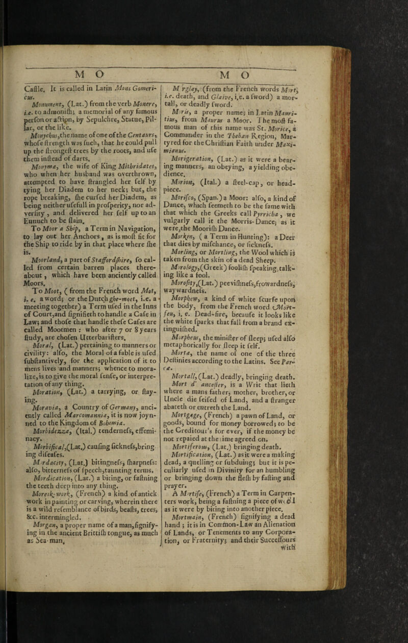 Caftle. It is called in Latin Mans Gomeri- cw. M-omment^ (Lat.) from the verb Monere^ i.e, to adiBonifh; a memorial of any famous perfonor aftipn, by Sepulchre, Statue, Pil¬ lar, or the like. name of one of the Centaurs^ whofe ftrength was fuch, that he could pull up the ttrongeft trees by the roots, and ufe them inftead of darts. Monjmai the wife of King Mitbridates^ who when her husband was overthrown, attempted to have ftrangled her felf by tying her Diadem to her neck; but, the rope breaking, (he curfed her Diadem, as being neither ufefull in profperity, nor ad- veriity , and delivered her felf up to an Eunuch to be flain. To Moor a. Ship, a Term in Navigation, to lay out her Anchors, as is moft fit for the Ship to ride by in that place where fhe is.* Moorland, a part of Staffordjhire, fo cal¬ led from certain barren places there¬ about , which have been anciently called Moors. To Moot, ( from the French word Mot, i, e. a word; or the Dutchi.e. a • meeting together) a Term ufed in the Inns of Court,and fignifieth to handle a Cafe in Law; and thofe chat handle thefe Cafes are called Mootmen ; who after 7 or 8years ftudy, are chofen Utterbatifters. Moral, (Lat.) pertaining to manners or civility: alfo, the Moral of a fable is ufed fubftantively, for the application of it to mens lives and manners; whence to mora¬ lize, is to give the moral fenfe, or interpre¬ tation of any thing. Moration, (Lat.) a tarrying, or flay¬ ing. Moravia, a Country of Germany, anci¬ ently called Marcomannia, it is now joyn- ned to the Kingdom of Bohemia. Morbidezza, (Ital.) tendernefs, effemi¬ nacy. Morbifical,(Lat,) caufing ficknefs,bring ing difeafes. M rdacity, (Lat.) bltingnefs, fliarpnefs: alfo, bitternefsof fpeech,taunting terms. Mordication, (Lat.) a biting, or faflning the teeth deep into any thing. Moresby-work,, (French) a kind ofantick work in painting or carving, wherein there is a wild refemblance of birds, beafls, trees, &c. intermingled. • Morgan, a proper name ofa man,fignify- ing in the ancient Brittifh tongue, as much as 6ea-nian, M rglajf, (from the French words Mjrf, i.e. death, and Glaive, i,'e. a fword) a mor¬ tal!, or deadly fword. Moris, a proper name; in Latin Manri-- tim, from Maurus a Moor. The moft fa¬ mous man of this name was St. Morice, a Commander in the Theban Region, Mar¬ tyred for theChriftian Faith under Maxi, m tan us. Morigeration, (Lat.) as it were a bear¬ ing manners, an obeying, a yielding obe¬ dience. Morion, (Ital.) a fteel-cap, or head- piece. , Morifeo, (Span.) a Moor: alfo, a kind of Dance, which feemeth to be the fame with that which the Greeks call Pyrricha, we vulgarly call it the Morris-Dance; as it were,the Moorifli Dance. Morl^m, ( a Term in Hunting): aDeeir that dies by mifchance, or ficknefs. Morling, or Mortling, the Wool which is taken from the skin ofa dead Sheep. Morology^(Gitck') foolifh fpeaking,talk¬ ing like a fool. Morofitypeeviflinefsjfrowardnefs, waywardnefs. Morphew, a kind of white feurfe upori the body, from the French word iJHoft- feu, i. e. Dead-fire, bccaufe it looks like the white fparks that fall from a brand es- tinguifhed, Morpheus, the minifter of fleep; ufed alfo metaphorically for fleep it felf. Morta, the name of one of the three Deftinics according to the Latins. See Par^ foe. Mort/i//, (Lat.) deadly, bringing death. Mart d’ ancefier, is a Writ that lieth where a mans father, mother, brother,or Uncle die feifed of Land, and a flranger abateth or entreth the Land. Mortgage, (French') a pawn of Land, or goods, bound for money borrowed; to be the Creditoui’s forever, if the money be not repaied at the time agreed on. Mortiferom, (Lat.) bringing death. Mortification, (Lat.) as it were a making dead, a quelling or fubduing; but it is pe¬ culiarly ufed in Divinity for an humbling or bringing down the flefti by falling and prayer. A Mortife, (French) a Terra in Carpen¬ ters work, being a faflning a piece ofwc^i as it were by biting into another piece. Mortmain, (French) fignifying a dead hand; it is in Comfnon-Law an Alienation of Lands, or Tenements to any Corpora¬ tion, or Fraternity; and their Succelfours with'