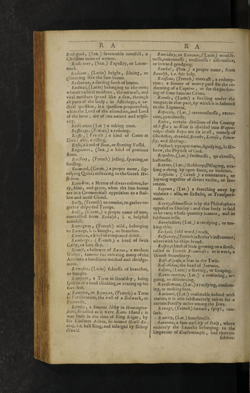 Radegundy (Sax.) favourable counfell, a Cliriftiau name of women. Kade vore , (Sax.) Tapeftry, or Loom- work. Kadiant, (Latin) bright, fliining, or glittering like the Sun-beams. RadiatioJii a darting forth of beams. (Latin) belonging to the root: whence radical moifture , thenaturall, and vital moifture fpread like a dew, through all parts of the body 5 in Aftrology, a ra¬ dical queftion, is a queftion propounded, when the Lord of the afccndent,and Lord of the hour, are of one nature and tripli- city. Radr'catiofty a taking root. Raffifiage, (Fiench) a refining. ^Raffle y ( French J a kind of Game at Dice : aUb, a rifliiig. Rafty a kind of Boat, or floating VefTel. Ragounces, (Sax.^ a kind of precious ftone. Raillery, (French) jefting, fportingjor fcoffing. (Germ.J a proper name, fig- nifyingQiiietjanfwering to the Greek He- fycbius, Rain'bowy a Meteor of divers colours,fie- ry, blue, and green, when the Sun beams are in a Geometricall oppoficion to a (hal¬ low and moift Cloud. Rallyy (French) to reunite, to gather to¬ gether di(pcr(ed Troops. Ralf y (Germ.^ a proper name of men, contrafted from Rodulfh, i. e. helpfull counfell. Ramagious y (French) wild, belonging to RamagCy i. e. boughs, or branches. RamhooZy a kind of compound drink. Ramberge y ( Fiench ) a kind of fwifc Gaily, or long (h p. Ranufiy a follower of Ramus y a modern Writer, famous for reducing many of the Arts into a handfome method and abridge¬ ment. Ra»iofityy (Lutin') fulneffe of branches, or boughs. Rampant y a Term in Heraldry , being fpoken of a beaft climbing,or rearing up his fore-feet. i^',Rawpiery or Rawpert, (French) a Term ill fortification, the wall of a Bulwark, or FortrclFe. Ranifejiy a famous AbhyinHuntington- fo called as it were Rams Iflandj it was built in the time of King Edgar y by his Kinlman ^ilwiny fir-named Healf-Ko fling, i.e, half King, and inlarged by BKhop Ofypald. ^ f Ranciditpy or Ranesury(L^tAn) mouldi- ne(re,rottenne(re, muftinelTe : alfo malice, or inward grudging. Randaly (Sax.J a proper name, from Ranulphy i.e. fair help. Ranfome, (FrenchJ contraft , a redemp¬ tion; a fumme of money paid forthere- deeming of a Captive , or for thepardon- ing of fome hainous Crime. RanuU y (Latin) a fwelling under the tongue; in that part, by which it is fattened to the Ligament. Rapacitj/y (Laf.^ ravenoufnefTe , extor¬ tion, greedinette. Rapes y certain divi(ions of the County of Srjfex ; as Kent is divided into Wapen¬ takes: thefe Rapes are fix in all, namely of Chuhejiery ArundelyRrembey Lewife , Peven- fejy and HajUngs. Raphaely a proper name,fignifylng, in He¬ brew, the Phyfick of God. Rapidityy(Lat.) fwiftnefTe, qu cknefle, hattinelTc. ’ Rapiney (Lat.J RobberyjPillaging, a ta¬ king a thing by open force, or violence. Rapfodie , ( Greek J a contexture, or joyning together of divers verfes, or fen- tences. Rapture y (Lat.) a fnatching away by violence ; alfo, an Ecftafie, or Tranfport- ment. jRrfr/Vj’,thinne(re;it is by the Philofophers oppofed to Denfity ; and that body is faid to be rare, whofe quantity is more, and its fubftance lefte. Rarefactiotty (Lat,^ a rarefying, or ma¬ king thin. Raskaily (old wordJ trafti. 22/7//>dfforj,(French)a Butler’s inftrumenf, wherewith he chips bread. R afpiiyS kind of fruit growing on a flirub, called in French Framboife’y as it were, a \V ood - S t ra w ber ry. Raf-Algenfcy a Star in the Twin. Raf-Aldeny the head of Junonius, Rafurty (Latin) a (having, or feraping. ‘Ratio. inatioHy (Lat.) a reafoning, ar¬ guing, orddeourfing. Ratificat/ony (Lat.) a ratifying, confirm¬ ing, or making lure. Rational, (L'dt.) reafonable indued with realon; it is alfo (ubftantively taken for a certain Priefily attir? among the Jews. Ravage, (trench) havock, fpoyl, ran- fack. Raucity, (Lat.) hoarfenefTe, Ravenna, a famous City of Italy , where anciently the Exarchs belonging to the Emperour oi Conjiantinople , had their re- fidence;