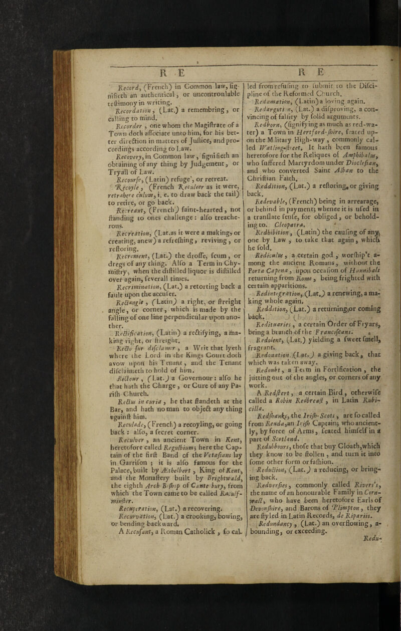 nifieth an authentical, or uncontroulable tt'ftiinony in writing. _ Kecordatioft, (Lat.) a reraembring , or calling to mind. Recorder , one whom the Magiftrate of a Town doth alTociate unto him, for his bet¬ ter direftion in matters of Juftace, and pro¬ ceedings according to Law. Recoveryi in Common law, fignifieth an obtaining of any thing by Judgement, or Try all of Law. jR-ecoar/e, (Latin) refuge, or retreat. %ecoyle , (French %eculeer as it were, retrahere cftlum, i. e. to draw back the tail) to retire, or go back. Recreant^ (FrenchJ faint-hearted, not ftanding to ones challenge: alfo treache¬ rous. RecreatioHi (Lat.as it were a making, or creating, anew) a refrefliing, reviving, or reftoring. (Lat.) the drofle, feum, or dregs of any thing. Alfo a Term in Chy- miltry, when the diftilled liquor is diftilled over again, feverall times. Recrimination^ (Lat.) a retorting back a fault upon the acculer. ReHan^if 3 ('LatinJ a right, or {freight . angle, or corner, which is made by the falling of one line perpendicular upon ano¬ ther. ReBificatioHi (Latin) a reftifying, a ma¬ king right, or {freight. Redo fur difclamcr , a Writ that lyeth where the Lord in the Kings Court doth avow nponi his Tenant, and the Tenant difeiaimeth to hold of him. Redottr ^ ('Lat.Ja Governour: alfo he that hath the Charge, or Cure of any Pa¬ ri fh Church. Redus in curia , he that fiandeth at the Bar, and hath no man to objeft any thing Bgainft him. Reculade, (French) a recoyling, or going back ; alfo, a fecret corner. Reculver , an ancient Town in Kent^ heretofore called Regulbium^ here the Cap¬ tain of the fir{l Band of the Vetaftans lay in Garrifon ; it is alfo famous for the Palace, built hy Mihelbert ^ King oiKent^ and the Monallery built by Brightwald^ the eighth Arch B/(hop of Cante hury^ from which the Town came to be called Racu/f^ minfler. Recuperation, (Lat.) a recovering. Recurvation, (Lat.) a crooking, bowing, or bending backward. A Recufant, a F^oman Catholick , fo cal¬ plineof theRefoim.^d Church. Redamation, (Latin)a loving again. Redarguti n, (Lat.) a difprovlng, a con¬ vincing of falfiry by folid aegumenrs. Redborn, (fignifying as much as red-wa- ter) a Town in Hertford-(hire, Gated up¬ on the Military High-way, commonly cal¬ led Wathugmjheet, It hath been famous heretofore for the Reliques of Amphiba/uf, who fufFered Martyrdomvinder Vioclefian, and who converted Saint Alban to the Chriflian Faith. Reddition, (Lac.) a rcfloring^or giving back. Redevable, (French) being in arrearage, or behind in payment; whence it is ufed in a tranflate fenfe, for obliged, or behold¬ ing to. Cleopatra, ' Redhibition, (Latin) the caufing of anw one by Law , to take that again, whicri he fold. Rediculuf 3 a certain god, worfhip’t a- mong the ancient Romans, without the Porta Capena , upon occafion of Hunnibals returning from Rome , being frighted with certain apparitions. Redintfgration, (Lat.j) a renewing, a ma-^ king whole again, Reddition, (Lat.) a returningjor coming back. ■ . (’ Redituaries, a certain Order of Fryars, being a branch of the Francifcans. * Redolent, (Lat.) yielding a fweet fmell, fragrant. .,Redonation,fL^t.J a giving back, that which was taken away. Redoubt, aTeim in Fortification , the jutting out of the angles, or corners of any work. A Redfiert, a certain Bird, otherwife called a Robin Redbreall, in Latin Rubi- cilia. Redjhanks, the Irijh- Scots, are fo called from Reudainn Irijh Captain; wrhoancient- ly, by force of Arms, feaced himfeif in a part of Scotland. Redubbours, thofe that buy Cldath,which they know to be {tollen , and turn it into fome other form orfaihion. ■ -Redudion, (Lat. J a reducing, or bring¬ ing back. Redverfies, commonly called Rivers's, the name of an honourable Family in Corn- wafl, who have been heretofore Earls of Devonjhire, and Barons of Tlimpton, they are {lyled in Latin Records, de Ripariis. Redundancy , (Lat.) an overflowing, a- bounding, or exceeding. Redu*