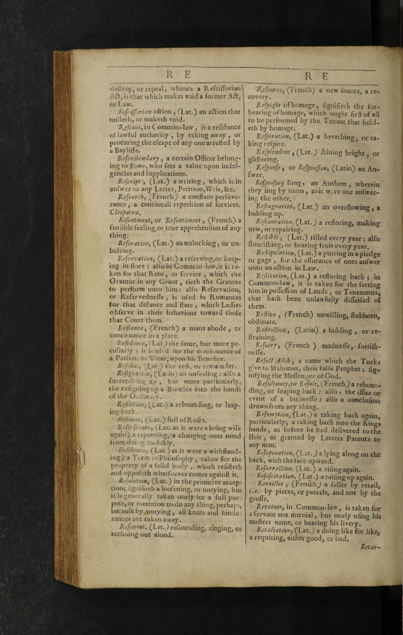 deftroyj or repeal, whence a RefeifTorian! nft,is that which makes void a former Aft, or Law. Refrifforian eftion , (Lat.) an aftionthat nnlieth, or maketh void. 'Rjfcousj in Common-law , is a refinance of lawful authority , by taking away , or procuring the efcape of any one arrefted by a Bayliffe. Kefcribendary , a certain Officer belong¬ ing to who fets a value upon indul- gencies and fupplications. Refeript, (Lat.) a writing, which is in anfwer to any Letter, Petition,Writ,&c, Refearch, ^French) a conftant perfeve- rance, a continuall repetition of fervices. Cleopatra. Refentmeiitf or Kefentment ^ (French) a fenfible feeling,or true apprehenfion of any thing. Referatioft) (Lat.) an unlocking, or un¬ bolting. Refervation, (Lat.) a referving,or keep¬ ing in ftorc : alio in Common- law,it is ta¬ ken for that Rent, or fervice , which the Grantor in any Grant, tieth the Grantee to perform unto him; alfo Refervation, or Refervedneffe , is ufed in Romances for that diffance and ffate, which Ladies obferve in their behaviour toward thofe that Court them. Refiance^ (French) a mans abode , or continuance in a place. liefide>ice,(Lat) the fame, but more pe¬ culiarly 5 it is uftd for the contiriuaoce of a Parfon, or Vicar, upon his Benefice. Refidu,'^ (Lat.) tlie rell, or rema'nder. Refignati it^(La.\n) an unfealing ; alfo a furrendring up , bur more particularly, the refjgningup a Benefice into the hands of the Ordinary. Refilitiorij (Lat.) a rebounding, or leap¬ ing back. Rejuious, (Lat.) full ofRofin. R.efip fccNCe, (Lac. as it were a being wife again) a repenting, a changing ones mind from doi g fooldhly. Refifience, (Lat.)as it w'ere a withftand- ing) a Term in Philofophy, taken for the property of a folid body , which refifteth and oppofeth vvhatfoever comes againff it, fie/o/«rro«, (Lat.) in the primitive accep- tion; fignifiech a loofening, or untying, but ic is generally taken oneJy for a full pur- pot e, or intention to do any thing, perhaps, becaufc by, untying, all knots and hinde- ranees are taken away. Refo?imt., (Lat,) refounding, ringing, or ecchoing out aloud. _ R E 'Affourcej (French) a new fource, a re¬ covery. Refpight of homage y Fgnifieth the for¬ bearing of homage, which ought firft ofall to be performed by the Tenant that hold- eth by homage. Refpiration, a breathinsf, or ta¬ king refpite. - Refplendent j (Lat.) fliining bright, or gliftering. Refponfe ) or Refponfiott^ (Latin) an An¬ fwer. Refpotjfory fong, an Anthem, wherein they ling by turns, as it were one anfwer- ing the other. ReJiagnationj (Lat.) an overflowing, a bubling up. Rejiaurat/on,J a reftoring, making new, or repairing. Rejiibje, (Lat.) tilled every year; alfo flourifiling, or bearing fruit every year. Refiipulation, (Lat.) a putting in a pledge or j for the alTurance of ones anfwer unto anaftion in Law. R^iiitution^(^Lat.) a reftoring back j in Common-law, it is taken for the fetting him in polTelfion of Lands, or Tenements, that hath been unlawfully difleifed of them. Redive , (French) unwilling, ftubborn, obftinate. ReJhidioH, (Latin) a holdins , or re- firaining. Refuer/i (French ) madnelTe, fottifii' nelTe. Rejull Alloh ^ a name which the Turks give to Mahomet, their falfe Prophet j fig. nifying the Meflenger of God. _ Refultaney^or Refult, (French) a reboun¬ ding, or leaping back : alfo , the i/Tue or event of a bulinelfe : alfo a conejufion drawn from any thing. Refnmptio»j (Lac.) a taking back again, particularly, a taking back into the Kings hands, as before he had delivered to the Heir, or granted by Letters Patents to any man. Refupimtion^ (Lat.) a lying along on the back, with the face upward. RefttrreCiiotii (Lat.) a riling again. Refufeitation^ (Lat.) a railing up again. Retainer y (French) a feller by retail, i, e. by pieces, or parcels, and not by the grofle. Retaineryxn Common-law, is taken for a fervant not moenial, but onely ufing his mafters name, or bearing his livery. Retaliaimty (Lat.) a doing like for like, a requiting, either good, or bad. Retar*