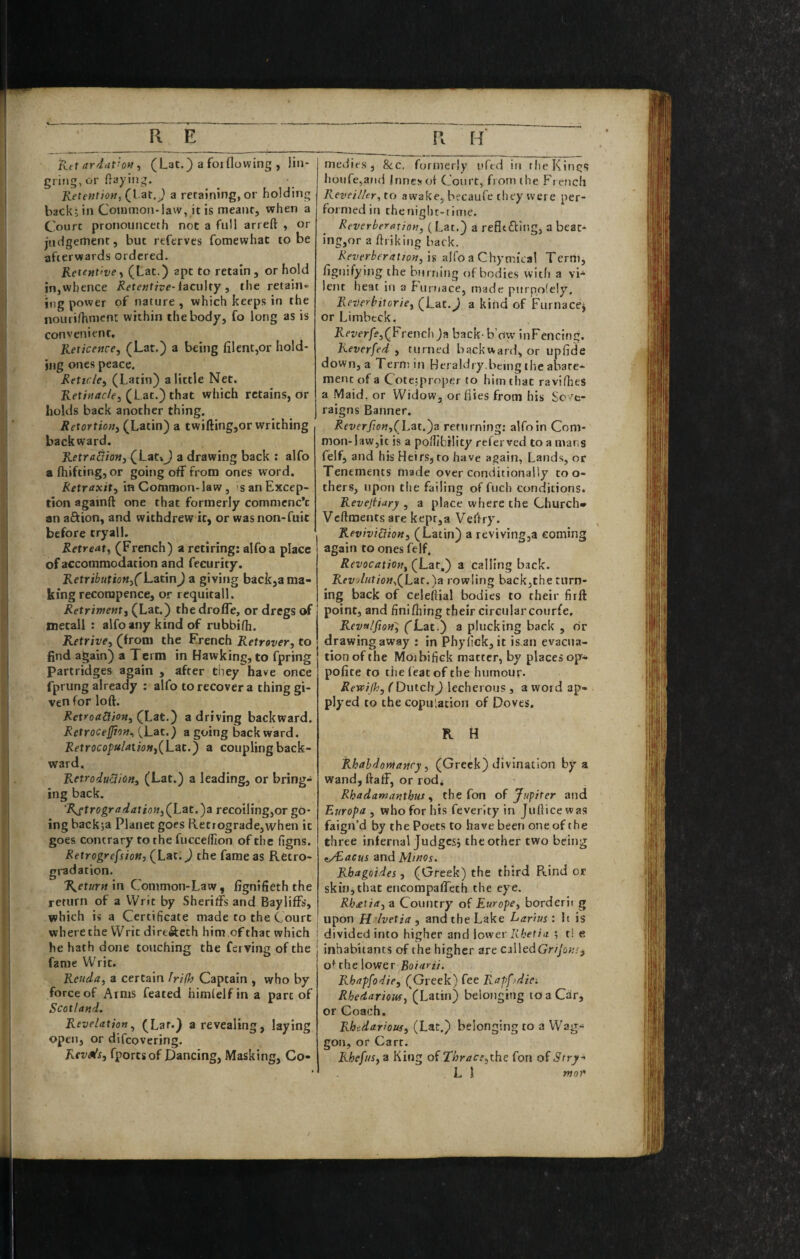 Ktx ardat’oM ^ (Lat.) a foiflowing , lin- grijig, or flaying. Ketent}OM^(\ ^i,) a retaining, or holding back; in Common-law, it is meant, when a Court pronounceth not a full arreft , or judgement, but referves fomewhat to be afterwards ordered. Retetttfve, (tac.) apt to retain , or hold in,whence Retentive-iacu\ty , the retain- iiig power of nature , which keeps in the nourifhmcni: within the body, fo long as is convenient. Reticence, (Lat.) a being filent,or hold¬ ing ones peace. Reticle, (Latin) a little Net. Ivet;«rfc/e, (Lat.) that which retains, or holds back another thing. Retortion, (Latin) a twifting,or writhing backward. Retradion, (Lat»J a drawing back : alfo a fliifting, or going off from ones word. Retraxit, in Common-law, <s an Excep¬ tion againft one that formerly commcnc’c an aftion, and withdrew it, or wasnon-fuit before tryall. Retreat, (French) a retiring: alfo a place of accommodation and fecurity, Retributioft,CLztm) a giving back,a ma¬ king recorapence, or rcquitall. Retriment, (Lat.) thedroffe, or dregs of metall : alfo any kind of rubbifh. Retrive, (from the French Retrover, to find again) a Term in Hawking, to fpring Partridges again , after they have once fprung already : alfo to recover a thing gi¬ ven for loft. Retroadion, (Lat.) a driving backward. Retrocefjion^ CLat.) a going back ward. Retrocopulaiion,(X-^^'') ® coupling back¬ ward. RetroduBion, (Lat.) a leading, or bring¬ ing back. ‘Rftrogr a dat ion,(L^t.^a recoiling,or go¬ ing backja Planet goes Ketfograde,when it goes contrary to the fuccedxon of the figns. Retrogrefsion, (Lat. J the fame as Retro- gradation. Return m Common-Law, fignifieth the return of a Writ by Sheriffs and Bayliffs, which i« a Certificate made to the Court wberethe Writ dirtftech him.ofthat which he hath done touching the ferving of the fame Writ. Reuda, a certain frifh Captain , who by force of Arms feared himfelf in a part of Scotland. Revelation, (Lat.) a revealing, laying open, or difeovering. Kev^s, fportsof Dancing, Masking, Co- medirs, &c. formerly uftd in rlieKintjs hoiire,aud Inncsof Court, from (he Freucli Revei/ler, to awake, becaufe they were per¬ formed in the night-time. Reverberaxion, (Lac.) a refltfciiig, a beac- ing,or a ftriking back. Reverberation, 1$ alfo a Chymical Tern), ftguifying the burning of bodies with a lent heat in a Furnace, made purpolely. Reverhitorie, (Lat.^ a kind of Furnace^ or Limbeck. Ket/er/f,(French )a back b’ow inFencing. Reversed , turned backward, or upfide down, a Tern; iti Heraldry,being the abate¬ ment of a Cotetproper to him tliat ravifhes a Maid, or Widow, or flies from his Sc'/c- raigns Banner. Reverfion,(]..zt.')a returning: alfo in Com¬ mon-law,it is a pofiibtlity referved to a mans felf, and his Heirs, to have again. Lands, or Tenements made over conditionally too¬ thers, upon the failing of fuch conditions. Revejtiary , a place where the Church* Veftments are kepr,a Veftry. Reviviciion, (Latin) a revivingja coming again to ones felf. Revocation, (Lat.) a calling back. Rftt5/«f/(j«,(Lar.)a rowling back,the turn¬ ing back of celeftial bodies to their firft point, and finifhing their circularcourfe, Revalfion, (Lat.) a plucking back , dr drawing away : in Pbyfick, it is an evacua¬ tion of the Moibifick matter, by places op- pofite to the (eat of the humour. Rewijh, f Dutch J lecherous , a word ap- plyed to the copulation of Doves, K H Rhahdontanry, (Greek) divination by a wand, ftaff, or rod* Rhadamanthus, the fon Jupiter and Europa , who for his feverity in Judice was faign’d by the Poets to have been one of the three infernal Judges; the other two being f/Eacus znd Minos. Rbagoides, (Greek) the third Rind or skin, that encompaffeth the eye. Rhietia, a Country Europe, borderii g upon H 'lvetia, and the Lake Larius: !i is : divided into higher and \ovitv Rketiii ; t! e inhabitants of the higher are ciWcdGnjon;, of the lower Rhapfodie, (Greek) fee Rapfjdiei Rhedariouf, (Latin) belonging to a Car, or Coach. Rhedarious, (Lat.) belonging to a Wag¬ gon, or Carr. Rhefus, a King of Thrace,the fon of Stry-' L 1 nof