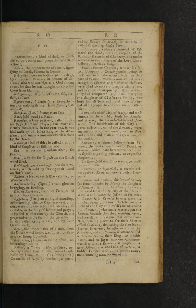 R. O colour, a kind ofdark,orChef- nbc colour; bci.'ig moft properly fpoken of a Horfe. Robert y the proper name of a man, figni- fying in Dutch, Famous in Coimfel. Kobigali.i, curtain feafts kept in by the ancient Romiim, in honour of Ro- bigusi who was worlhipc as a God among them, for that he was thought to keep the Corn from blafting. Robiginousj(^Lat.') full of ruft : alfo,bia¬ sed, as Corn. ‘^boration, ( Latin ) a ftrengthen- ing, or making ftrong , from Kobur , i. e. an Oak, Robujiom^ (Lat.J ftrong as an Oak. Hoc/j, (old word) a Rock. Rochejieri a City in Kent, called in La¬ tin from one il/ja/wj-; but more an¬ ciently Durobfevls. In the year 676. it was laid wafte by tJRthslred King of the Msr- ! dam ^ and many a time afterwards fackcd by the Danes. Rochetkind of fifli, fo called ; alfo, a kind of Surplice, or Bilhops robe. Red 3 a certain Land-meafure, fee Pearch. Rode , a ftation for (hips,from the Dutch word Reed. Rod'kjtights,or Rad~kntghts^certain fervi- tours , which hold by ferving their Lord on Horfe back. Rodnet, a Net to catch Black-birds, or Wood-cocks in. Rodomontade , (Span.) a vain glorious bragging, or boafting. Kof, or Roe~bttck^3 a kind of Deer, called in Frcnch^/^ Chevrelle. %ogation3 (Lat.) an asking, demanding, or intreating; whence 7^og^tfiow-week , the next week but one before Whit-funday ; fo called from the duty of facing and prayer, injoyned at that time ^ the Church, as a preparative to the feaft of the Afcenjion : it is alfo called Gang week , and by fome Gralfe week. the proper name cf a man, from the Dutch word Ruger^ i. e. quiet, or Rod- gar 31. t. ftrong CounCell. Rogitation^ (Latin) an asking often , an intreating ejrneftiy. Ro'/jhn, a Town \n Hirtfordjhire 3 an¬ ciently called Reifes Crolfc, from a Croffe built by Dame Roifey ( as fome think) toinuelfe of Norfolk^: but being augmen¬ ted by Eujiace de Marck^^ it came to be called , q. Roifes Town, 1 he Rolls 3 a place appointed by Ed¬ ward the third, for the keeping of the Pvolls, or Records of Chancery? the raafter whereof in the abfence of the Lord Chan- celloiir, ficteth as Judge. R0II03 a famous Captain , who with a fe- left Company of Danifh youths going to feek out new habitations, fetled in chac part of , which is now called Islor- mnndyi the French at laft after much War» were glad to make a League with then), and to allow them quiet pofrcflion of whac they had conquered ; and Rollo marrying the daughter of Charles the fimple , was both himfelf baptized, and likewife cau- fed all his people to embrace the Chiiftian faith. ^ RomUy the chief City of haly 3 and mofl: famous of the world , built by Romulus and Remus, the Grand-children of JVa- mitor. The inhabitants of this City and parts adjacent, called the Romans , were, anciently a people renowned, both in War and Peace? and mafters of a great part of the world. Romance, a feigned hiftory; from Ro- mant, the moft eloquent fort'of Frenchy or Romani which hath heretofore been uftd to fignifie any thing written, or expreffcd eloquently. To2lowe,(o}d word) to wander,or walk up and down. Romefcot 3 or %omefeoh3 a certain, tri¬ bute paid to Romej commonly called Petcr- pence Romulus and Remus , the Tons of Sylviay (as fome fuppoie by Mars') the daughter oiNumitor , King of the Albansi they were preferved from the cruelty of their Unkle Amulius and Laurentja (of which fee more in Laurentia), Romulus having llain his brother Remus 3 obtained the foie Govern¬ ment of the City to himfelf; he overcame the Veientes, (who made warre upon the Romans, becaiife that they wanting wives, had raviftit the Virgins that came from Neighbouring places to fee their Shewes called Confualia) dedicating the fpoyles to Jupiter Feretrins ; he alfo overcame the Fidenates, and the whom he caufed with Tittis Tatius their King, to inhabit Rome, and to joyn into one Common¬ wealth with the Romans ; at length, in a great Affembly at the Lake of Caprea, a fiidden Tempeft ariftug , he vanifhc away, none knowing what became of him.