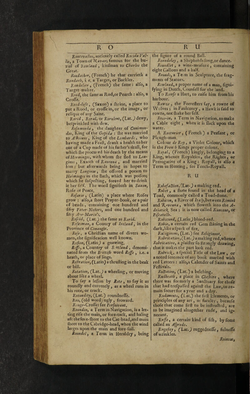 Koftcevalles, anciently called Rocida Val~ lif, a Tovvnoffamous for the bu¬ rial of Rowland , kinfman to Charles the Great. Rondacber^ (French) he that carrieth a Rondaeh, i. e. a Target, or Buckler. Rondelier, (French) the fame; alfo, a Target-maker. , Rnod^ the fame as Rod,orPearch : alfo, a CrofTe. Rood‘loft, (Saxon) a fhrine, a place to put a Rood, or erode in, or the image, or relique of any Saint. Rorid, Roralt or Rorulenty (Lat. J dewy, belprinkled with dew. Rofamunda., the daughter of Cunimun- dusy King of the Gepida : die was married to Alhotnus , King of the Lombards, who having made a Feaft, drank a health to her out of a Cup made of his father’s skull, for which die procured his death by the means of with whom die ded to Lon- ginus, Exarch of Ravenna , and married him ; but afterwards being in hopes to marry Longinus, die offered a potion to Heinttnges in the Bath, which was poifon; which he fufpefting, forced her to drink it her fclf. The word fignifieth in Saxon, Rofe ot Peace. Rofarie , (Latin) a place where Rofes grow ; alfo,a diort Prayer-book, or a pair of beads, containing one hundred and fifty Pater-Noliersy and one hundred and fifty Ave-Maria s, Rofeidy (Lat.^ the fame as Rorid. Rofeotnan, z County of Ireland y in the Province of Conaugbt. Rofe, a Chriftian name of divers wo¬ men, the dgnification well known. Rofiony (Latin) a gnawing. Riffey a Country of Scotland , denomi¬ nated from the B'^ittijh word Rojfe , i.e. a heath, or place of lings. Rojlrationy (Latin) a thruding in the beak or bill. Rotationy (Lat.J a wheeling, or moving about like a wheel. To fay a leffon by Rote, to fay it as roundly and currently, as a wheel runs in his rote, or track. Rotundityy (Lat.) roundnefTe. Rouy (old word) ugly , froward. Rouge-Ctofft: fee Purfuivant, Roundwy a Term in Navigation, is a let¬ ting rife the main, or fore-tack, and haling aft thefoie-dieet to the Cat-head,and main fheet to the Cabridge-head, when the wind larges upon the main and fore-fail. Roundel^ a Term in Heraldry, being the figure of a round Ball. Roundelay , a Shepherds fong,or dance. Romdlet y a wine-meafure , containing eight Gallons and a half. Roundsy a Teim in Sculpture, the frag¬ ments of Statues. Rowlandy a proper name of a man, figni- fying in Dutch, Counfell for the land. To Rowfe a Hart, to raife him from his harbour. Rowze y the Forrefters fay, a rowze of W olves y in Faulconry, a Hawk is faid to rowze, not (hake her felf. Rous-iny a Term in Navigation, to make a Cable tight, when it is flack upon the water. A Routarier, ( French ) a Peafant, or Plcugh-man. Colour de Roy, a Violet Colour, which is the Frenrh Kings proper colour. Royaly (French) kingly, belonging to a King, whence Royalties, the.Rights, ©r Prerogative of a King ; Royall, is alfo a Term in Hunting, fee Torch-Royall, R U RuhefaHioHy (Lat.) a making red, Rtihet y a ftone found in the head of a Toad, commonly called a Toad-ftone, RubkoHy a River of ItalyyhttvieenRimini and R^avenna , which floweth into the A- driatick^ Sea j it is now called Runconcy or PifcaXello. Rubiemdy (Latin) blood-red. Rtibiey a certain red Gem fliining in the darkjlikea fpark of fire. Ruhiginonsy (Lat.) fee Rohiginous, Rubricationy(Lat. J a making red,whence Rubricativey a plaifter fo itrongly drawing, that it makes the part look red. Rubrick^y a fpecial Title of the Law , or a noted fentence of an} book marked with red Letters ; alfo,a Calender of Saints and Feftivals. RuSiatioHy (Lat.) a belching, Rudheath, a place in Chejhire , where there was formerly a Sanftuary for thofe that had trefpaffed againft the Law, to re¬ main fecurefor a year and a day. Rudiments, (Lat.) the firft Elements, or principles of any art, O! faculty, becaufe thofe that come firft to be inftrufted, are to be imagined altogether rude, and ig¬ norant. Rnjfey a certain kind of fifti, by feme called an Afpredo, Rugofityy (Lat.^ riiggedneffe, fulneffe of wrinkles. RuinowSy