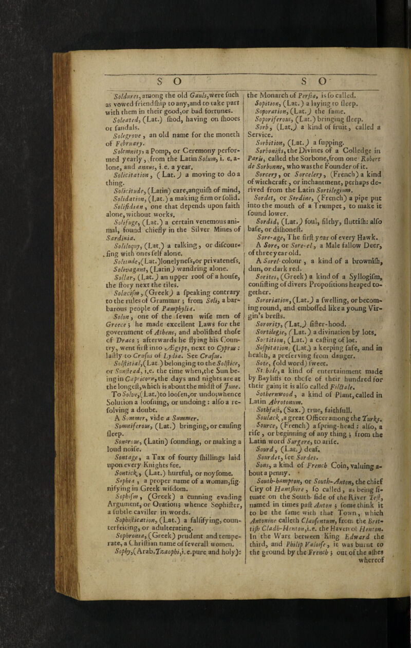 Sotdures^zmong the old G/zw/ijWerefiich as vowed friendfliip toan/jand to take part with them in their good,or bad fortunes. Soleatedi (Lat.) fhod, having on fhooes or faiidals. Solegrove , an old name for the moneth of February. Solemnityt a Pomp, or Ceremony perfor¬ med yearly, Jrom the Latin i. e. a- lonc, and amus^ i.e, a year. Solicitation^ (Lat. J a moving to do a thing. Solicitude^ (Latin) care,anguifh of mind, Soltdation, (Lat.) a making firm or folid. Soliftdtan, one that depends upon faith alone, without works, SoHfugCy (Lat.) a certain venemous ani¬ mal, found chiefly in the Silver Mines of Sardinia. Soliloquy, (Liit.') a talking, or difcour* . fing with onesfelf alone. ^(j/zt«^/e,(Lat.)Ionelynefs,or privatenefs, Soltvagant, (LatinJ wandring alone. Sollar, (Lat. J an upper roof of a houfe, the ftory next the tiles. Soloecifrn ,.(Gtttk) a fpeaking contrary to the rules of Grammar ; from Sdi^ a bar¬ barous people of Pamphjlia. Solon, one of the feven wife men of Greece 5 he made excellent Laws for the government of Athens, and abolifhed thofe cf Draco j afterwards he flying his Coun¬ try, went firft into ey£gypt, next to Cyprus: lafily to Crceftds of Lydia. See Crafus, 5«//Lf/4/,(Lat ) belonging to the Solfiice, or Sunfiead, i.e. the time when,the Sun be- ingin Capricorn,the days and nights are at the longeftjWhich is about the midft of June. To Solve,{Lzt.)to loofen,or undojwhencc Solution a loofning, or undoing: alfoa rc- folving a doubt. A Sommer, vide a Summer. Somniferous, (Lat.) bringing, or caufing fleep. Sonorous, (Latin) founding, or making a loud noife. Sontage, a Tax of fourty (hillings laid upon every Knights fee. Sontick^, (Lat.) hurtful, ornoyfome. Sophia , a proper name of a woman,(ig- nifying in Greek wifdom. Sophifm, (Greek) a cunning evading Argument, or Oration} whence Sophifter, a fubtle caviller in words. Sophijiication, (Lat.) a falfifying, coun¬ terfeiting, or adulterating. Sophronia, (Greek) prudent and tempe¬ rate, a Chriftian name of feverall women. Sophy,{Pitd\3,Tiz.aophifi,e.\i\xve and holy): the Monarch of PfryifT, is fo called. Sopition, (Lat.) a laying to fleep. Soporation, (Lat. J the fame. Soporiferous, (Lat.) bringing fleep. Sorb, (Lat,^ a kind of fruit, called a Service. Sorbition, (Lat.^ a flipping. Sorbonijis, the Divines of a Colledge in Paris, called the Sorbone,from one Robert de Sorhonne, who was the Founder of it. Sorcery, ot Sorcelery, (French) a kind of witchcraft, or inchantment, perhaps de¬ rived from the Latin Sortilegium. Sordet, or Sordine, (French) a pipe put into the mouth of a Trumpet, to make it found lower. Sordid, (Lat.^ foul, filthy, fluttifh: alfo bafe, or dilhoneft. Sore-age,The firft year of every Hawk. A Sore, or Sore-el, a Male fallow Deer, of threeyear old. A colour , a kind of a brownifti, dun, or dark red. Sorites, (^Greek) z kind of a Syllogifm, confiding of divers Propofitions heaped to¬ gether. Sororiatio»,(Lzt,) a fwelling, or becom¬ ing round, and embolTed like a young Vir¬ gin’s brefts. Sorority, (Lzt.J fifter-hood. Sortilegie, (Lat.) a divination by lots. Sortition, (Lat.) a caftingof lot. Sofpitation, (Lat.) a keeping fafe, and in health, a preferving from danger. Sote, (old word) fweec. St hale, z kind of entertainment made by Bay litis to thefe of their hundred for their gain} it is alfo called FilCiale. Sothernwood, a kind of Plant, called in Latin Abrotonum. Sothfaji, (Sax.) true, faithful!. Soulac\,z great Officer among the Turkj. Source, (French) afpring-head ; alfo, a rife , or beginning of any thing } from the Latin word Surgere, to arife. Sourd, (Lat.J deaf. Sourdet, fee Sordet. a kind of French Coin,valuinga- boutapenny. • South-hampton, or South-. Anton, the chief City ot Hantjhire , fo called, as being fi- tuate on the Southr fide of the River lefl, named in times paft Anton } forae think it to be the fame with that Town, which Antomne callcth Claufentum, from the Brit- tijh Cladh-Henionfi.e. the Haven ot Hemon, In the Wars between King Edward the third, and Philip Valotfe, it was burnt to the ground by the French } out of the albes whereof