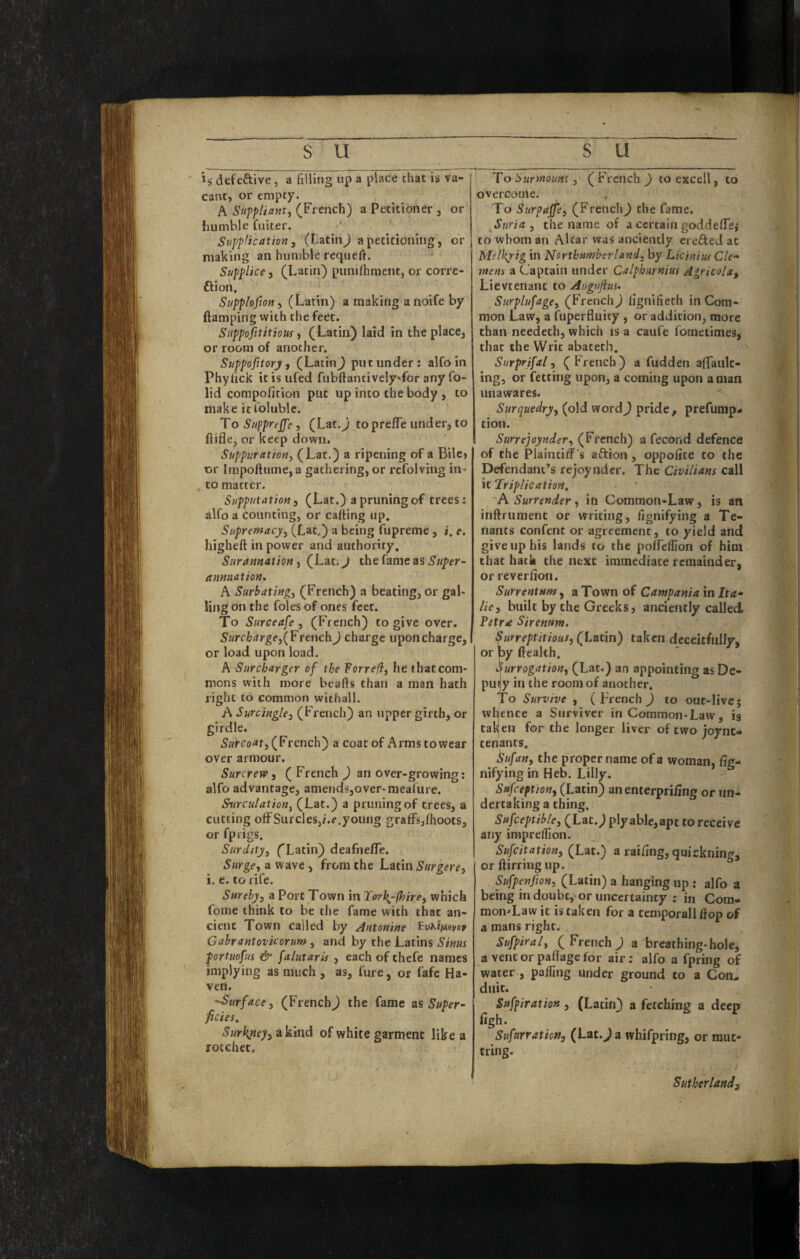 is defective, a filling up a place that is va¬ cant, or empty. A Suppliant, (French) a Petitioner , or humble fuiter. Supplication 3 (I.atin^ a petitioning, or making an humble requert. ■ Supplice j (Latin) piinifhmcnt, or corre- ftion, Supplofton, (Latin) a making a noife by (lamping with the feet. SuppofititioM, (Latin) laid in the place, or room of another. Suppofitorj, (LatinJ put under: alfoin Phylick itisufed fubllantively'for any fo- lid compofition put up into the body , to make icloluble. To SuppreJ^e 3 (Lat.J toprelTe under, to ftifle, or keep down. Suppuration, (Lat.) a ripening of a Bilc» or lmpoftume,a gathering, or refolving in* to matter. Supputation 3 (Lat.) a pruning of trees: alfo a counting, or cafting up. Supremacy, (Lat.) a being fupreme , i. e. higheft in power and authority, Snrannation, (Lat. J the fame as Super¬ annuation, A Surbating, (French) a beating, or gal¬ ling on the foies of ones feet. To Surceafe 3 (French) to give over. Surcharge3{Frcuch) charge uponcharge, or load upon load. A Surcharger of the Forreft, he that com¬ mons with more beads than a man hath right to common withall. A Surcingle, (French) an upper girth, or girdle. (French) a coat of Arms to wear over armour. Surcrew 3 (French _) an over-growing: alfo advantage, amends,over-meafure. Surculation, (Lat.) a pruning of trees, a cutting olFSurcleSji.e.young graffs,(hoots, or fprigs. Surdity, ('Latin) deafnefTe. Surge, a wave , from the Latin Surgere, i. e. to rife. Surely, a Port Town in Torkj-jhire, which feme think to be the fame with that an¬ cient Town called by Antonine EvKif/-ivey Gahrantovicorum , and by the Latins Sinus portuofus & falutaruf, each of thefe names implying as much , as, fure, or fafe Ha¬ ven. 'Surface 3 (French^ the fame zs Super¬ ficies. Surkyteyiakmd of white garment like a rocchet. To Surmount 3 (French J) to excell, to overcoale. To Surpajfe, (French) the fame. Suria 3 the name, of a certain goddelTej to whom an Altar was anciently erefted at MelJtyig in Northumberland, by Licinius Cle- mens a Captain under Calphurnius Agricola, Lievtenanc to Augufius, Surplufage, (French) (ignifieth in Com¬ mon Law, a fuperfluity , or addition, more than needeth, which is a caufe fometimes, that the Writ abateth. Surprifal, ( French) a fudden affault- ing, or fetting upon, a coming upon a man unawares. Surquedry, (old word) pride, prefump^ tion. Surrejoynder, (French) a fecond defence of the Plaintiif s aftion , oppolite to the Defendant’s rejoyndcr. The Civilians call It‘Triplication, 'A Surrender, in Common-Law, is an inftrument or writing, fignifying a Te¬ nants confent or agreement, to yield and give up his lands to the poffeffion of him that hack the next immediate remainder, or reverlion. SurrentHm, a Town of Campania in It a* lie, built by the Greeks, anciently called. Petra Sirenum. Surreptitious, (Ltttin) taken deceitfully, or by (leakh. Surrogation, (Lat.) an appointing as De- puiy in the room of another. To Survive , (French ) to out-live j whence a Surviver in Common-Law, is taken for the longer liver of two joynt* tenants. ^ufan, the proper name of a woman, fig- nifying in Heb. Lilly. Sufeeption, (Latin) an enterpriiing or un¬ dertaking a thing. Sufceptible, (Lat.) plyable,apt to receive any imprelTion. Sufeitation, (Lat.) a railing, quickning, or ftirring up. Sufpenfion, (Latin) a hanging up : alfo a being in doubt, or uncertainty : in Com- mon^Law it is taken for a tcmporall (lop of a mans right. Sufpiral, ( French ) a breathing-hole, a vent or paflage for air; alfo a fpring of water , palGng under ground to a Con¬ duit. Sufpiration, (Latin) a fetching a deep (igh. SufarraticM, (Lat.Ja whifpring, or raut- tring. Sutherland,