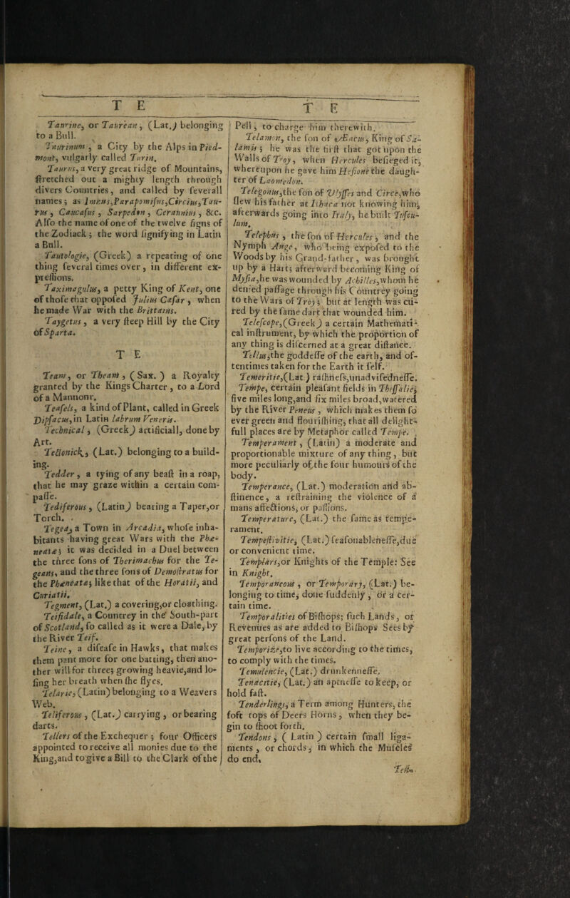 TamtKe^ or Taureayi ;^ (Lar,^ belonging to a Bull. ^ Tnuruium , a City by the Alps in Vied- ffjont, vulgarly called Tt<rin. Taurus^ a very great ridge of Mountains, Wretched out a mighty length through divers Countries, and called by feveiall names; as Imnits^ParapomifusjCirciuijTau- rus j Caucafus , Sarped$M , Ceraumus , See. A Ifo the name of one of the twelve figns of the Zodiack ; the word hgnifying in Latin a Bull. Tautoiogie, (^Greek) a repeating of one thing feveral times over, in different ex- ptefllions. Taximaguliif) a petty King of Kent^ one of thofe riiat oppofed Julha Cafar , when he made War with the Brittains, Taygetus, a Very fteep Hill by the City of Sparta. T E Team, or Theani, (Sax.) a Royalty granted by the Kings Charter , to a Lord of a Mannonr. Teafe/s, a kind of Plant, called in Greek j)ipfacus,\v\ Latin labrunt Keneris. Technical, (Greek) artificial!, done by Art. TeUonich^, (Lat.) belonging to a build- ing. Tedder, a tying of any bead: in a roap, that he may graze within a certain com- paffe. Tediferous , (Latin) bearing a Taper,or Torch. . Tegeaj a Town in Arcadia, whofe inha¬ bitants -having great Wars vvith the fha- neata^ it was decided in a Duel between the three fons of Therimachus for the Te- geartsy and the three fons of Demoliratus for the Phieneata’, like that of the Herat it, and Curiatii. T;gmeMt, (Lat.) a covering,or cloathing. Teifidale, a Countrey in the South-part of Scotland, fo called as it were a Dale, by the River Teif. Teine, a difeafe in Hawks, that makes them pant more for one batting, then ano¬ ther will for three; growing heavie,and lo- fing her breath when (he flyes. (Latin) belonging to a Weavers Web. Teliferoas, (Lat.J carrying , or bearing darts. Tellers of the Exchequer ; four Officers appointed to receive all monies due to the King,and to give a Bill to the Clark of the T K Pell, to cha rge him therewiih. Telamon, the fon of ^/Eacm, King of lamishe was thetirif that got iipon the Walls of , when Hercules befieged itj whereupon he gave him Hefione the daugh¬ ter of Laoniedon. I 'd^elegonuf,the foil of Vfyffes nnd Circe,who ; flew his father zthhara not knowing himj, afterwards going into Italy, hebudt Tufeu- lum. Telephus , the fon of fZerca/er, and the Nymph Ange, whoT)eing expofed to the Woods by his Grand-father, was brought up by a Hart; aftertVsrd becoming King of Myfia,ht was wounded by Achilles,iNhom he denied pafTage through his Countrey going to the Wars of Troy; but at length was cu¬ red by the fame dart that wounded him. Te/e/c(j/>e,(Greek) a certain Mathemati* cal inftrumenc, by which the proportion of any thing is difctrned at a great diftarice. Tellus^the goddefle of the earth, and of¬ tentimes taken for the Earth it felf. Teweritie,(Lat.) ra(hners,unadvifedne(]e. Tempe, certain pleafanc fields inTheJfaliei five miles long,and fix miles broad,watered by the River Penem , which makes them fd ever green and flouriffiihg, that all delight¬ ful! places are by Metaphor called Tempe. , Temperament, (Latin) a moderate and proportionable mixture of any thing, but more peculiarly o(,the four humours of the body. Temperance, (Lat.) moderation arid ab- ftinence, a reftraining the violence of a mans affeftionS, or paffions. Temperature, (Lac.) the fame as rempe« rameric. Tempejiivitie, (Lat,) rtafonablehefiejdue or convenient time. Templars,or Knights of the Temple; See in Knight, Temporaneoui , ov Temporary, (Lat.) be¬ longing to timCj done fuddenly , dr a cer¬ tain time. . Temporalities ofBifhops; fuch Lands, or Revenues as are added to Bifhops Sees by great perfons of the Land. Temporize,to live according to the times, to comply with the times. Temulencie, (Lat.) drnnkerinefle. Tenacttie, (Lat.) an aptneffe to keep, or hold faft. Tenderlings^ a Term among Hunters, the foft tops of Deers Horns, when they be¬ gin to (hoot forth. Tendons , ( Latin ) certain fmall liga¬ ments , or chords 3 in which the Mufclel do end.