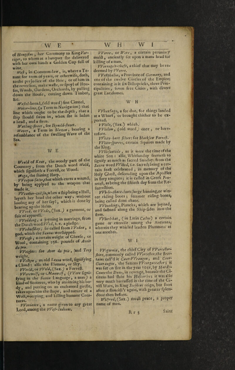 oi HettgijiHs ^ her Ceremony to King^or- /i2er, CO whom at a banquet (he delivered with her own hands a Golden Cup full of wine, ^ _ jyaji, in Common-law, is, where ^ f rant for term of years, or otherwife, doth, to the prejudice of the Heir, or of him in the reverfion, make waftc, or fpoyl of Hou- fes, Woods, Gardens, Orchards, by pulling down the Hoiife, cutting down 1 imber, VVerre^ ov Wtre, a certain pecuniary mulft, anciently fee upon a mans head for killing of a man. Werregelt-thefti a thief that may be re¬ deemed by V^erre. VVeiiphahay a Province of Gernianj/i and one of the twelve Circles of the Empire; containing in it fix Bifiiopt icks, three Prin¬ cipalities , feven free Cities, with divers great Earidomes. fTrf/fe/-bread, fold word) fine Cimnel. Water-line, (a Term in Navigation) that line which ought to be the depth, fliip (hould fwim in, when (he is laden 9 head, and a fiern. Watling'fireet, fee Ik/nild-Jireet. ^ Wavey, a Term in Blazon, bearing a refemblance of the fwellingWave of the Sea. • W E fTeald of Kent, the woody part of the Countrey, from the Dutch word Wald, which fignifieth a Forrcfi,or Wood. Wega, the fiiining Harp. VVeapoH-[a[ve,ih2it which cures a wound, by being applyed to the weapon that made it. . , - tt u yt^eather-coi/,iSyV/hen a flupbeinga Hull, layeth her head the other way > without loofiiigany of herfayl, which is done by bearing up the Helm. VVeed, or VVede, (Sax. J a garment, or fuitofappareli. Wedding, a joyning in marriage, trom the Dutch word Vf^ed, i. e. a pledge. Wednesday, (o czWed from YFoden , a god, which the worfliipped. Weigh, a certain weight ofChecfe, or Wool, containing 256. pounds of /Ivoir W H Vyharfage, a fee due, for things landed at a Wharf, or brought thither to be ex¬ ported. While, (Sax.) which. Whilom, (old word J onCe , or here¬ tofore. yyhite- hart fi'ver: fee Blackjew Forrefi. Whit e-fpur res, certain Squires made by the King. VVhitfunttde , as it were the time of the white Son : alfo, Whitfunday feemeth to fignify as much as facred Sunday; from the Saxon word Vyihed, i.e. facred; being a cer¬ tain fcaft celebrated , in memory of the Holy Ghoft, defeending upon the Apoftles in fiery tongues; it is called in Greek ?en- tecoji, as being the fiftieth day from the Re- furreftion. yyh'de-chace-boots,]arge hunting,or win¬ ter riding-boots ; fummer riding-bootSj being called demi chace. VVhoodings, Piancks, which are joyned, and faftned along the Ship-fides into the ftem. yyborl-bat, ( in Latin C^e/?«r) a certain game or exercife among the Ancients,* wherein they whirled leaden Plummets at one another. W I Vyeights: fee Aver du pois, [and troy weight. , ^ -r • VVelken ; an old Saxon word, fignify mg a Cloud : alfo the Element, or Sky. Weold, or Wold, (Sax. j a Forreft. VVerewolf, or (^tanwo/f, (I'^Vere figni- fying in the Saxon Language , a man^ a kind of Sorcerer, who by anointing his bo¬ dy, and putting on an enchanted girdle, takesuponhimthelhape, and nature of a Wolf,worrying^ and killing humane Crea¬ tures. Weroance , a name given to any great Lord,among the yyejl-Indians, Wigornid, the chief City of VVorcejler- jhire, commonly called Vy)rcejier’,the Brit- tains caWdh Caer-yyrangon, and Caer- Gmrangon , the Saxons VVeorgaceafber; it was fee on fire in the year 1041, by fjardyg Cnute the Bane, in revenge, becaufe the Ci¬ tizens had fiain his Piu^carles, itwasalfd very much harrafled in the time of the Ci- vill Wars, in King Stephens reign, but food after it flotirifli’e again, with greater fplen- dour then before, Wilfred, (Sax.) riiuah peace, a propef name of men. N Saint
