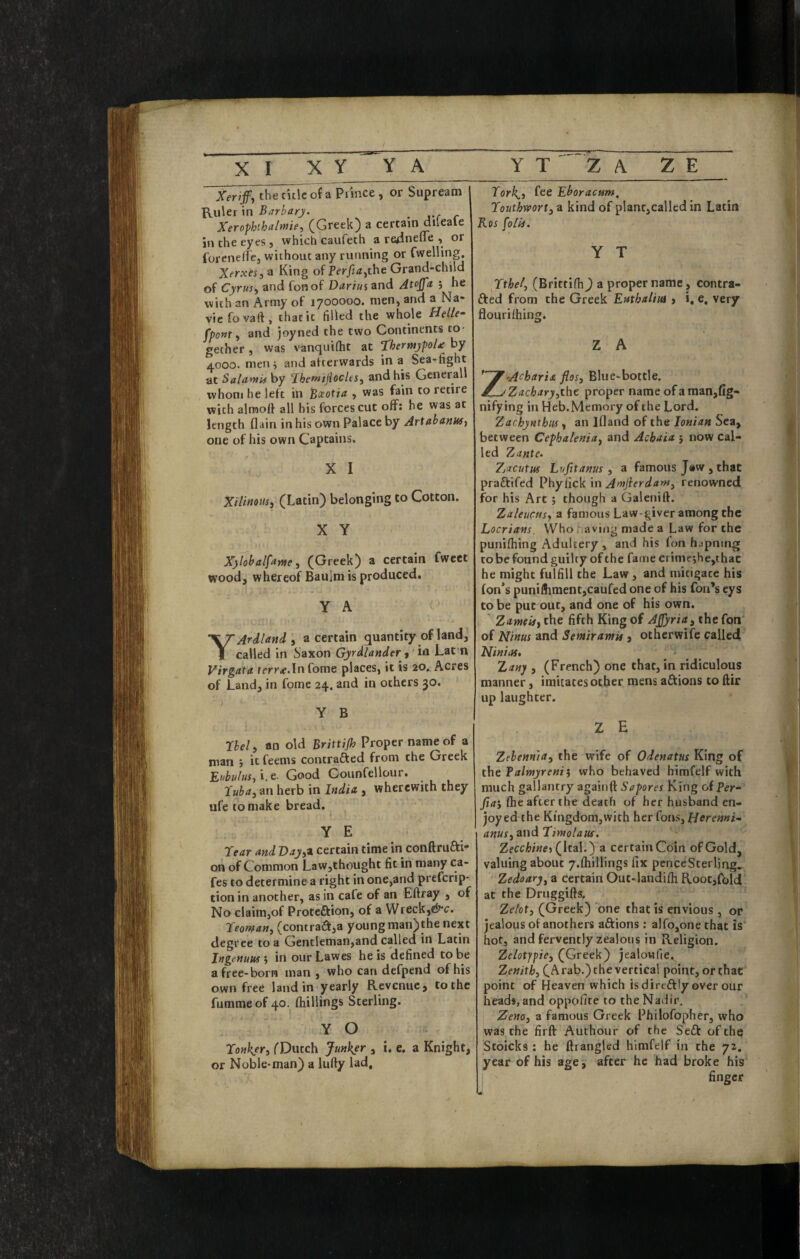 Xeriffy the title of a Piince , or Supream ^u\er\n Barb a rj. ^ Xerophthalwiey ^Greek) a certain diieale in the eyes, which caufeth a re^ineffe , or foreneircj without any running or fwelling. XerxesyH King of Per/idjthe Grand-chiid of Cyrusy and fonof Darius and Atojfa ; he with an Army of 1700000. men, and a Na- viefovaft, that it tilled the whole Helle- fpoMt y and joyned the two Continents to¬ gether , was vanquitht at thermypoU by 4000. men i and afterwards in a Sea-fight at Salami} by J^hemijiocltSy and his General whom he left in ^ceotia , was fain to retire with alraoff all his forces cut off; he was at length flain in his own Palace by Artabanusy one of his own Captains. X I Xiliitousy (Latin) belonging to Cotton. X Y Xylohalfamey (Greek) a certain fweet wood, whereof Baulm is produced. Y A Y Aril and y a certain quantity of land, called in Saxon Gyrilander y in Lat n Virgata ffrric.lnfome places, it is 20. Acres of Land, in fome 24. and in others 30. Y B riely an old Brittijh Proper name of a man j it feems contrafted from the Greek ttubulusy 'i.c- Good Counfellour. ^ iCubay an herb in India , wherewith they ufe to make bread. YE rear and DayyZ certain time in conftrufti- on of Common Law,thought fit in many ca- fes to determine a right in one,and preferip- tion in another, as in cafe of an Eftray , of No claim,of Proteftion, of a Wreck, reomany (contract,a young man)the next degree to a Gentleman,and called in Latin Ingenuusy in ourLawes he is defined to be a free-born man , who can defpend of his own free land in yearly Revenue, to the fummeof 40.^ fhillings Sterling. Y O Tonkjry TDutch Junker , i. e. a Knight, or Noble* man) a lufty lad. Tork^y fee Eboraenm, Touthnoorfy a kind of plant,called in Latin Ros foil}. Y T Tthely (Brittifh^ a proper name, contra- fted from the Greek Enthaliui j i, e, very flourifhing. Z A -Acharia fiesy Blue-bottle. Zacharyyiht proper name of a man,fig- nifying in Heb.Memory of the Lord. Zachynthiis, an Ifland of the Ionian Sea, between Cephaleniay and Acbaia j now cal¬ led Zante^ Zjacutiu Lufitanus y a famous Jew, that praftifed Phyfick in Amfierdawy renowned for his Art; though a Galenift. Zaleuctisy a famous Law-giver among the Locrians. Who having made a Law for the punifhing Adultery , and his fon hapning to be found guilty of the fame crime;he,thac he might fulfill the Law, and mitigate his fon*s punilhmentjcaufed one of his Ton’s eys to be put out, and one of his own. Zameiff the fifth King of AJfyriay the fon of Minus and Semiramit, otherwife called Minias, • ^ Xanj , (French) one that, in ridiculous manner, imitates other mens afltions to ftir up laughter. Z E Zelenmay the wife of Odenatns King of iht falmyrenii who behaved himfelf with much gallantry agairift Sapores King ofPer- (he after the death of her husband en¬ joyed the Kingdom,with her fons, HeremU anuSyM\drimolaus. (Ital.) a certain Coin of Gold, valuing about y.ftiillings fix pence Sterling* Zedoarjy a certain Out-landiih Rootjfbld at the Druggifts. Zeloty (Greek) one that is envious, or jealous of anothers aftions: alfojonethat is hot, and fervently zealous in Religion. ZeloX^piCy (Greek) jealowfie. Zenithy (Arab.) the vertical point, or that point of Heaven which isdireftly overour heads, and oppofite to the Nadir. Zenoy a famous Greek Philofopher, who was the firft Authour of the Se£t of the Stoicks: he ftrangled himfelf in the 72. year of his age, after he had broke his finger