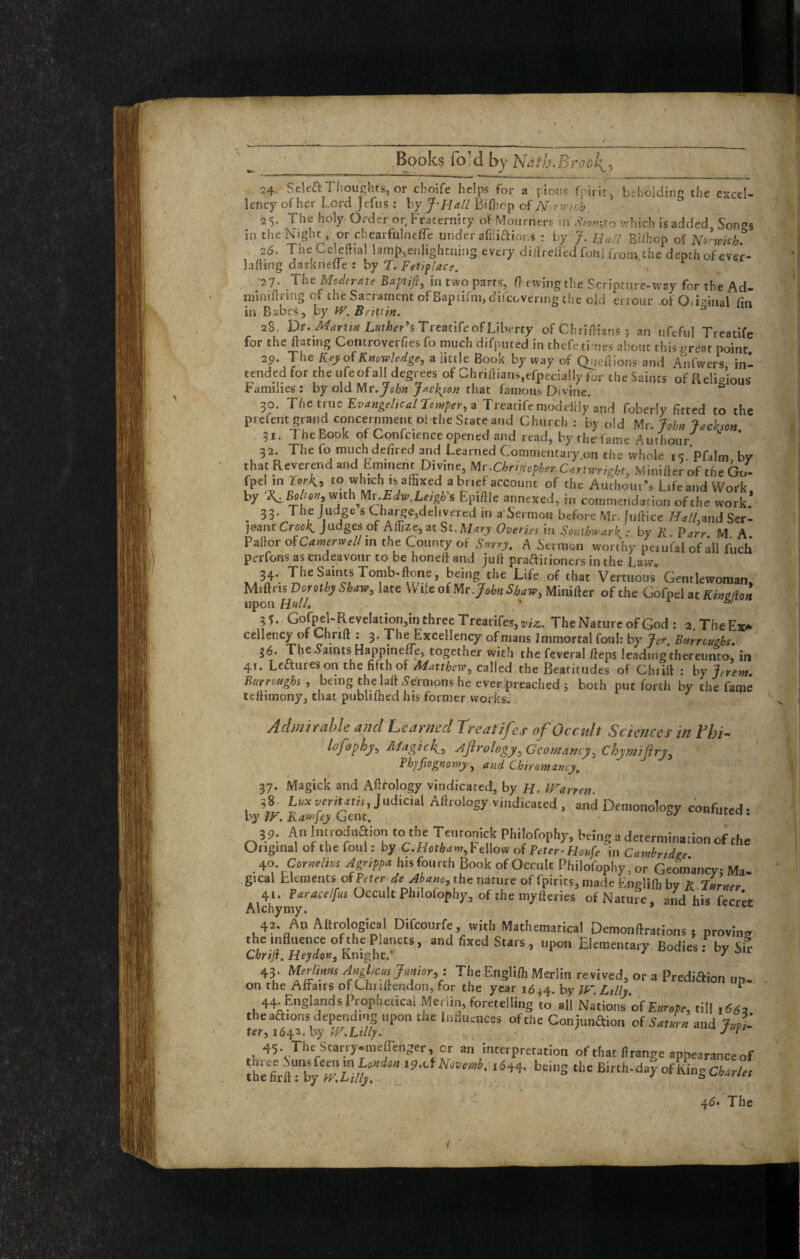 24. SckftTlioughts, or choife helps for a pioi's foiiit, btholding the excel¬ lency of her Lord Jefus ; by J-Rall Biflncp of 25. The holy Order or. Fraternity of Moiirnert \n which is added, Songs in the Night, or chearfulnelLe under afniaions : by J. Rail Bi/hop oi Norwich. 26. Tne Cekftial laml),enlightning every diliredcd fouj from the depth of ever- lafting darknede : by t. Fet/pi'ace. •27- The Moderate Baptift, in two parts, {] ewingthe Scripture-way for the Ad- mimftring of the Sacrament of Bapiifm, dlicovering the eld errour of O/isinal fin in Babes, by W.BnXtin. ^ 28. Dr. Martin Lmher^sTreatiCeof Ubeny of Chrifiians ; an ufeful Treatife for the ftating Controverfies fo much difputed in thefeti nes about this great point 29. The Kej/of Knowledge, a little Book by way of Qijefiions and Anfwers ini tended for the ufeofall degrees of Chriftiansefpecially for the Saints of Religious Families : by old Mr.John Jack^son that famous Divine, ^ 30. The true a Treatife modclily and foberly fitted to the prefent grand concernment ol the State and Church : by old Mr. John Jackson 31. The Book of Confcience opened and read, by the fame A uthour^ ^ ’ 32. The fo muchdefired and Learned Commentary,on the whole i< ’pfalm by that Reverend and Eminent Divine, Mr.Chrijhpher Cartwright, Minifter of the Go- fpelmror^, to which is affixed a brief account of the Authom’s LifeandWork by ‘F^Bolt6n,vtxthMv.Edw,LeigKs Epiftle annexed, in commendation of the work. . ® Change,delivered in a'Sermon before Mr. Juftice Hall,and Ser- )(imtCrool{, judges of Affize^zt St. Mary Overies in Southwark,: by R Parr M A Pallor ofCamerweiim the County of Snrry, A Sermon worthy perufal of all fuch perfons as endeavour to be honeft and jull praaitioners in the Law. '''« Veriuous Gen.lewoman, Miflris Dorothy Sha«, late VVite of Mrjoie Sb^w, Minifter of the Gofpcl at Kmelhi upon Hu//. ' 35. Gorpel-ReveIation,inthreeTreatifes,i;/^. The Nature of God : 2,TheExf‘ cellency of Chrift : 3. The Excellency of mans Immortal foul: by Jer Burroughs. 36. The^amtsHappine/Te, together with thefeveral fieps leadmg’thereunto, in 41. LeRures on the fifth of Matthew, called the Beatitudes of Chiift ; by Jerent. Burroughs, being the laft .yefmons he ever preached j both put forth by the fame teftimony, that publiffied his former works. Admirable and Learned Treatifes of Occult Science s in Vhi- lof&phy, Magick, ^ftrology,Geomamy,Chymifiry, Thjfiognony , and Chiromancy. 37. Magick and Afirology vindicated, by H. Warren. 38 L«x Judicial Allrology vindicated, and Demonology confuted * by IF. Ram fey Gent. 39. An Introdnaion to the Teutonick Philofophy, being a determination of the Original of the foul; by C. Fellow of in Cambridge 0^0 Cornelius Jgrippa his fourth Book of Occult Philofophy, or Geom'ancy: Ma¬ gical hleraents ofPrfrr de Abano, the nature of fpirics, made Englifh by R Turner 41. Pfur^ceZ/w Occult Philofophy, of the myfteries of Nature, and his fecret Alchymy. 42. An Altrological Difcoiirfe, with Mathematical Demonftrations ; provino the mflnence of the Planets, and fixed Stars , upon Elementary Bodies : by sfr Chrijt, Heydon, Knight.* ^ 43. Mefims Anglicus Junior,: The Englifh Merlin revived, or a PrediRion un- on the Altairs of Chnftendon, for the year 1644. by IF Lilly 44. Englands Prophetical Merlin, foretelling to all Nations'of Eara.r, till i66z the aaions depending upon the luriuences of the Conjunaion of Smr« and Imt ter, W.Lilly. • J 45- TheStarry-raeflenger, or an interpretation of that flrange appearance of Ihelrft'l'by Birth-daCfKing aar/« The