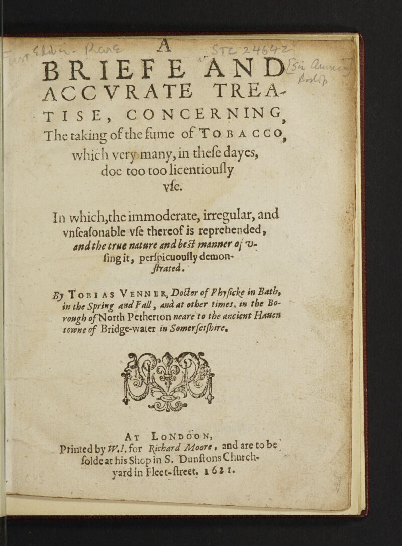 8 -A> <~\ BRIEf E AN D-% ACC VRATE TREA¬ TISE, CONCERNING^ The taking of the fume ofToBACCOj which very many, in thelc dayes, doe too too licentioufly vfe. In which,the immoderate, irregular, and vnfeafonable vfe thereof is reprehended, and the true nature and htsi manner o[ ru- fingit, perfpicuouily demon- /fraud. By Torn as Vennhr, DoBoy of Phyftcke in Bath, in the Spring and Fall, and at other times* tn the Bo¬ rough a/North Pethercon neare to the ancient Hauen towne of Bridge-water in Somerferfbtre, h / y> n At LoNboon, Printed by tV.L for Bjckard Moore« ana are to be folds at his Shop in S. DunftonsChurcn* yardin fleet-flreet. 161 x.