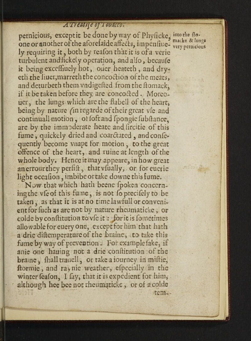 A TrUU\c o] '1 mao, --—-- pernicious, except it be done by way of Phyficke, int0^c &>• one or another of the aforcfaideafre&s3 impenliuc- ^^pcrmaous ly requiring it 3 both by reafon that it is of a verie turbulent andfickeJy operation^ andalfo, becaufe it beingexceffiuely hot, ouer heateth , and dry- eth the liuetvmarreth the concoftion of the meats, and deturbeth them vndigefted from the ftomack, if it be taken before they are eoncodled . Moreo- uer3 the lungs which arethe flabcll oi the heart, being by nature/in regarde of their great vfe and continuall motion, of loft and fpongiefubftance, are by the immoderate heate and ftreide of this ,N fume, quickely dried and coar&ated 3 andconfe* quently become vnapt for motion 3 to the great offence of the heart, and ruine at length of the whole body. Hence it may appeare3 in how great anerrourthey perfift 3 that vfually,. or for euerie light occafion 3 imbibeortake downe this fume. Now that which hath beene fpoken concern- ingthe vfeof this fume 5 is not fo precifely to be taken 3 as that ic is at no dmelawfullorconvenh entfor fuch as are not by nature rheumaticke, or colde by conftitution to vfe it: Jibr it is fomedmes allowable for euery one, except for him that hath a drie diftemperatureof the braine, to take this fume by way of prevention» For example fake3 it anie one hauing not a drie conftitution of the brauiCj fhall traaell 3 or take a iourney in miftie3 ftormie, and raynie weather, efpccially in the winter feafon3 I fay, that it is expedient for him, although hee bee not rheumaticke, or of a colde tem*~