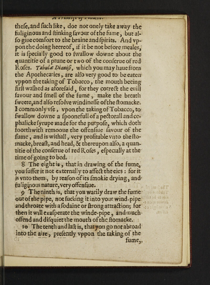 Vj Jl W«rnr»----' thefc,andfuchlikc, doc notonely takeaway the fuliginous and (linking favour of the fume, but al¬ fo giue comfort to thebraineandfpirits. And vp- ponthe doing heercof, if it be not before meales, it is fpeciaUy good to (wallow downe about the quantitie of a prune or two of the conferuc of red Roles. Tabula Dianiji, which you may haue from the Apothecaries,. are alfo very good to be eatens vppon thetakingof Tobacco, the mouthbeeing firft waftied as aforefaidfor they corre£t the euill favour and fmcll of the fume , make the breath fweete,and alfo refolve windinefte ofthe ftomacke. I commonly vie, vponthe takingof Tobacco, to fwallow downe a fpoonefullofape&orallandcc- phaliekefyrupe made for the purpofe, which doth foorthwith remoouc the offenfiue favour of the fume, and is withall,- very profitable vn to thefto- macke,bread, and head, & thereupon alfo, a quan- titic ofithe conferue of red Rofes, efpecially at the time of going to bed. 8 The eight is 5 that in drawing of the fume., youfufferitnot externally toaffe&thceies : for it is vnto them, by rcafon of its fmokie drying , ancf fuliginous nature, very offenffuc. 9 Thcninth is, that you warily draw the fume- outofehepipe, not fucking it into your wind-pipe and throate with afodaine or ftrong attra&ionj for then it will exafperate the winde-pipe , and much offend and difquict the mouth ofthe ftomacke. 10 The tenth and laft is, thatyou go not abroad into the aire , prefencly vppon thatakingof the fume^