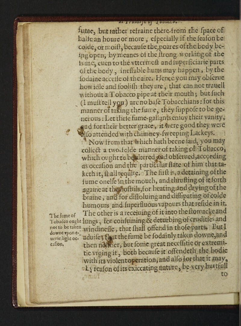 !|j! colde3 or moift5becaufe tberpoares of the body be¬ ll' fngopen, by mcanes of the ftrong working of the 11'! | iumc3 eucn to the vttermeft and fuperftciarie parts t|;; I of the body, ineffable hurts may happen, by the ||f, fodaiac accdfe of theaire. Hence you may obierue f how idle and foolifh they are, that can not traueil w ithout a Tobacco pipe at their mouth \ but fuch (I muft tell you) arenobaleTobacchians: for this i||i manner of talcing the fun e3 they fuppofe to be ge¬ nerous : Let theie fume-gall^n|senioy their vanity, 4|a d for their better grace, it <vere good they were |S|[ % *§lfo attended with chimney-fweeping Lackeys, tiii Now' from that %hich hath beene iaid1 you may cojiedb a two-folde manner of taking of Tobacco3 which ought to b^ltered^fid obferued^according as occafion andtWe particular ftate of him thatta- keth it3 fh all require. The fir ft is, a detaining of the fume onelfeliithe mouth, and thrufting of it forth !||! agameat tl^ofttils,for heating and drying of the ,, biaine, ahd for difioluing and diffipating ofcolde humours and fuperfluous vapours that refide in it. The fume of The other is a recciuing of it into the ftomac^eand Tobacco ought lungs, for confirming & deturbingoi crudities and nouo be taken .wjndineffe, that (hall offend in thofeparts. ButI ucrlejightoc- aduifevtlT thefumc be fodainly taken do\vne3an_d eaGon, then nOTHer* but feme great neceffitie dr extremi- tie vrging it 3 both becaufe it offendeth the bodie with its violentopcration, and alfo for that it niay. Tv reafon of its cxiccating nature} be very km trull