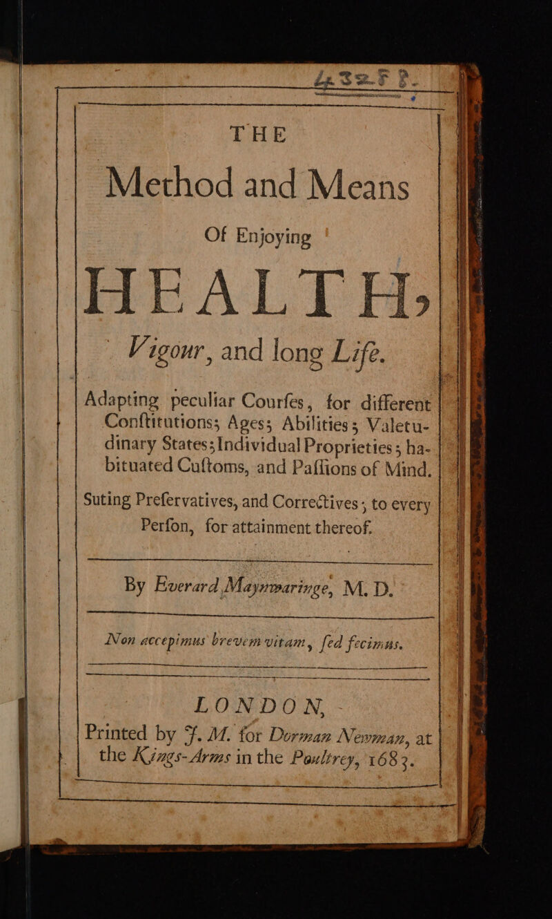 THE Method and Means Of Enjoying i | MEAL T Vigour, and long Life. Adapting peculiar Courfes, for different | Conftitutionss Ages; Abilities; Valetu- | dinary States; Individual Proprieties ; ha- | bituated Cuftoms, and Paffions of Mind. | Suting Prefervatives, and Correctives ; to every | Perfon, for attainment thereof, By Fiverard Mayxwaringe, M.D. Pe ee oe ah at ae Non accepimus brevem Vitam , fed fecimus. ——— | LONDON, | Printed by ¥. M4. for Dorman Newman, at | the Kizgs-Arms in the Poultrey, 1683. a