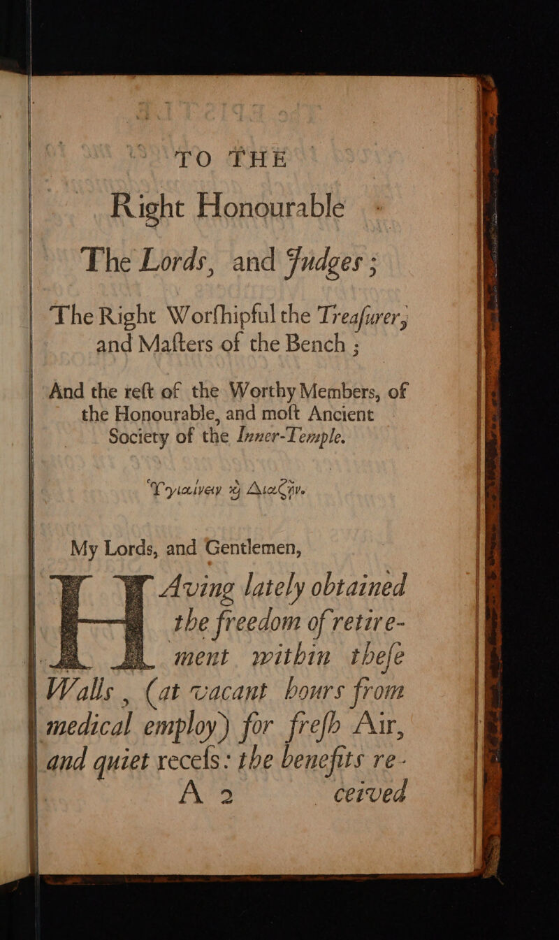 EO: CE E Right Honourable The Lords, and Fudges ; The Right Worfhiptul the Treafwer, and Mafters of the Bench ; And the ret of the Worthy Wehbe, of | the Honourable, and moft Ancient 1 et Society of the Inner-Temple. | “9 fecal, a. wey Pyiaivey yy Ata nv. My Lords, and Gentlemen, Ww Aving lately obtained s the freedom of retire- z. EL ment. within tbefe 1 Walls , (at vacant bours from medical employ) for frefh Aur, _and quiet recels: the benefits re-