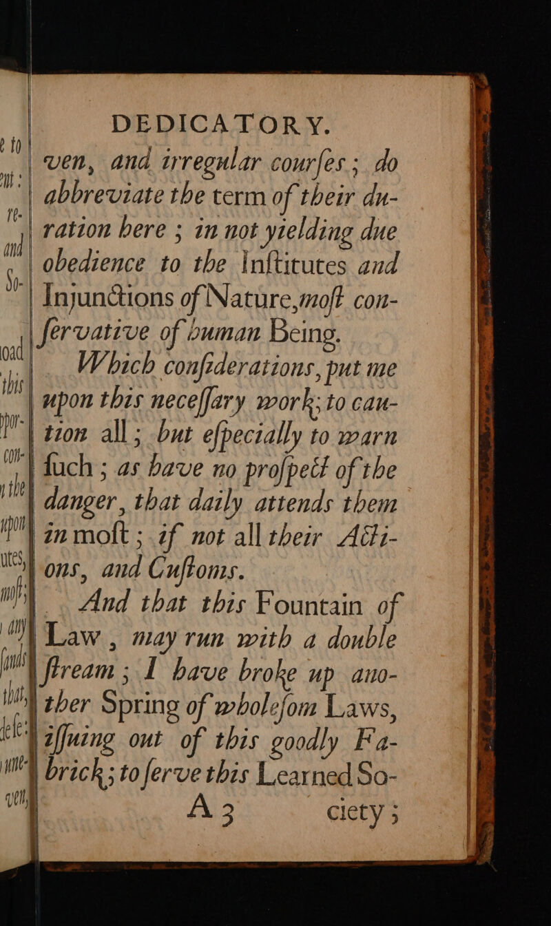 DEDICATORY. ven, and irregular courfes ; do abbreviate the term of their du- ration bere ; in not yielding due obedience to the Infticutes and ‘| Injunctions of Nature,moft con- fervative of ouman Being. |. Which confederations, put me upon this neceffary work; to cau- | tion all; but efpecially to warn | duch ; as bave no profpett of the | danger, that daily attends them in mokt ; if not all their Aédi- I} ons, and Cuftoms. | i} Law , may run with a double i | fiream ; 1 bave broke up an- tht ther Spring of wholefom Laws, ed iffuing out of this goodly Fa-  brick ; to ferve this Learned So- whe A 3 clety 3 : i