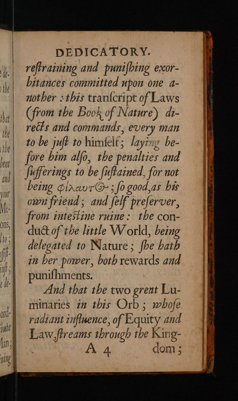 retraining and punifbing exor- itances committed upon one a- nother this trantcript of Laws (from the Book of Nature) di- rects and aiihaibniads, every man to be juft to himfelf’ laying be- fore bim alfo, the penalties and fufferings to be {uftained, for not being GiraurG ; fo good,as bis own friend ; and felf preferver, from intestine ruine: tbe con- duct of the little W orld, being delegated to Nature; fhe bath in ber power, both rewards and punifhments. And that the two great Lu- minaries in this Orb; whofe radiant influence, of Equity and Law,ftreams through the King- A dom ;