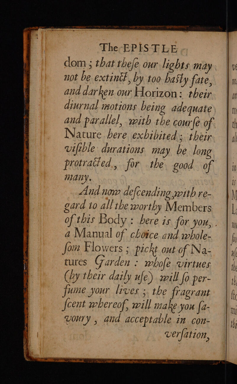 dom ; that theje. our lights may not be extint, by too hatly fate, and darken our Horizon: their diurnal motions being adequate and parallel, with the courfe of Nature bere exhibited 5; their viftble durations may be long protratied., for the good of WARY. And now defcending with re- gard to all the worthy Members of this Body : bere is for you, . a Manual of choice. and whole- fom Flowers ; pickt out of Na- tures Garden : whofe virtues (by their daily ufe) will fo per- jume your lives ; the fragrant {cent whereof, will make you [a- woury , and acceptable in con- | ver ation,