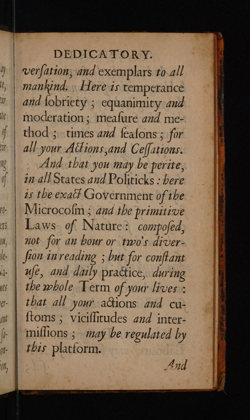 = pee | DEDICATORY. mankind. . Here is temperance and Aobriety ; equanimity and moderation; meafure and me- thod ; times and feafons ; for all your Ations,and Ceffations. And that you may be perite, in-all States and Politicks : bere is the exact Government of the Microcolm ; and the primitive Laws. of Nature? compofed, fron inreading ; but for conftant ufe, and daily practice, during the whole. Term of your lives : that all your a@ions and cu- {toms ; viciflitudes and inter- this platform. : And