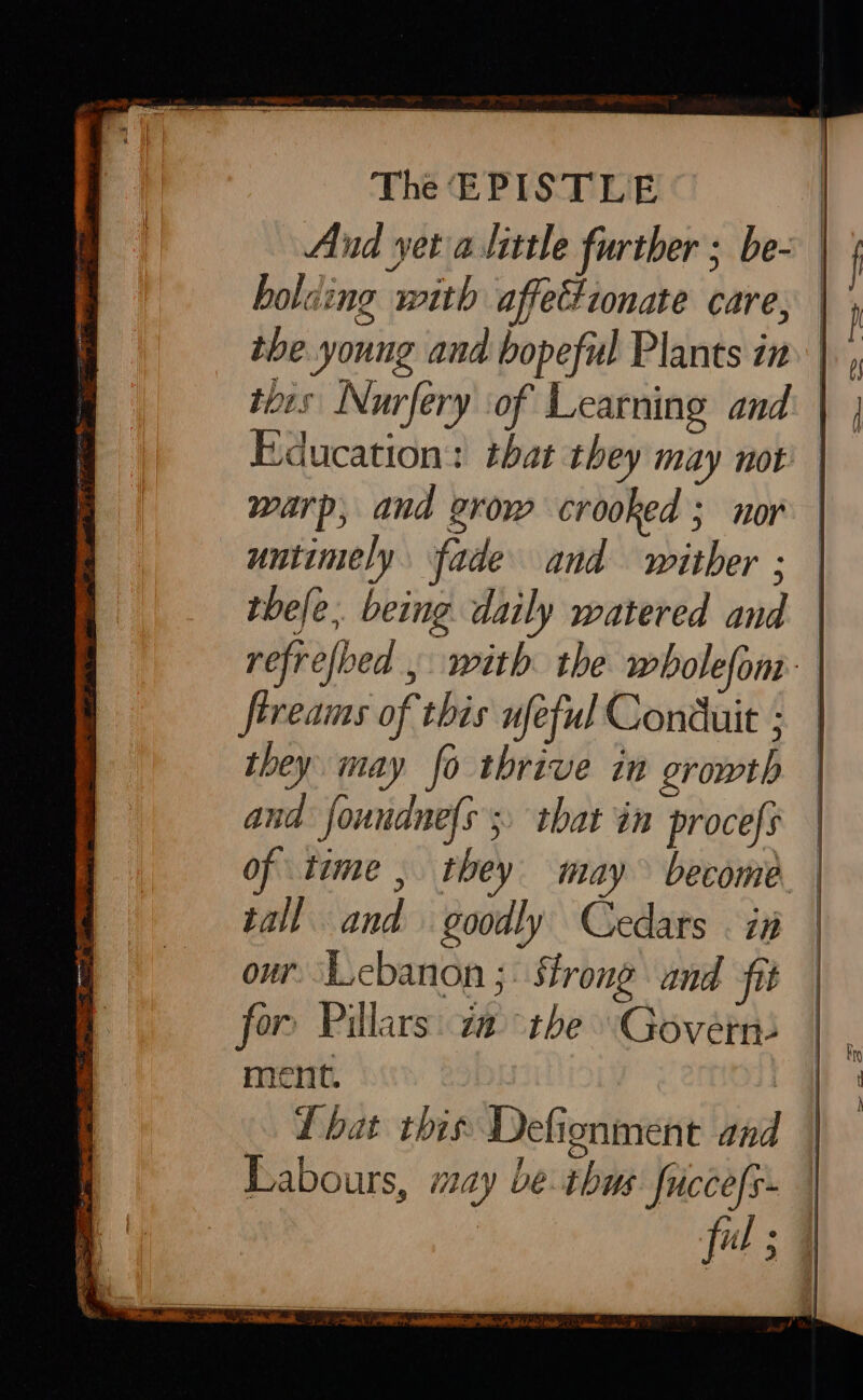 And yet a little further ; be- holding with affectionate care, the young and bopeful Plants in this Nurfery ‘of Learning and warp, and grow crooked ; nor untimely fade and wither ; fireams of this ufeful Conduit ; they may fo thrive in growth and foundnefs ;, that in procefs tall and goodly Cedars . in our. ‘Lebanon ;: Strong and fit for Pillars: a the Govern: ment. Lbat this Defionment and Labours, may be thus: ficcefy- fil ; SS a a -