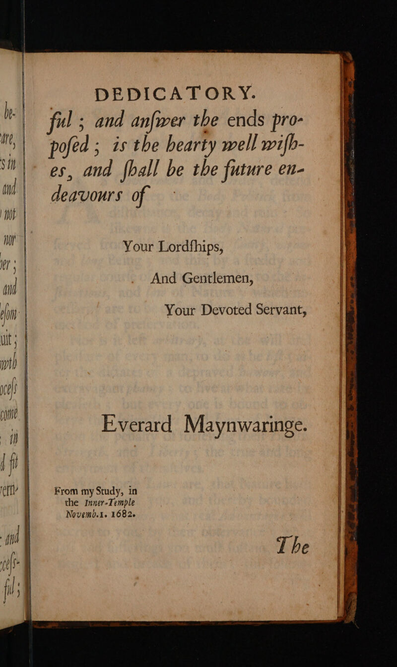h ful ; and anfwer the ends pro- | pofed ; is the bearty well wifb- *M'\ es, and {hall be the future en- il) dogyours of Hoy Your Lordfhips, anf | And Gentlemen, in | Your Devoted Servant, Everard Maynwaringe. ett F From my Study, in . the Inner-Temple Novemb.1. 16826