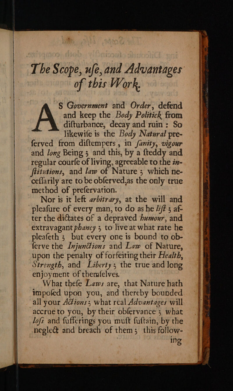 of this Work. ‘S Government and Order, defend and keep the Body Politick from difturbance, decay and rnin: So likewife is the Body Natural pre- ferved from diftempers , in {anity,. vigour and Jong Being 3 and this, by a {teddy and regular courfe of living, agreeable to the iz- ftitutions, and law of Nature ; which ne- ceflarily are to be obferved,as the only true method of prefervation. Nor is it left arbitrary, at the will and pleafure of every man, to do as he // 5 af- ter the dictates of a depraved humour, and extravagant phancy 5 to live at what rate he pleafeth 5 but every one is bound to ob- upon the penalty of forfeiting their Health, Strength, and Liberty; the true and long enjoyment of themfelves. What thefe Laws are, that Nature hath impofed upon you, and thereby bounded all your Adéions; what real Advantages will accrue to you, by their obfervance 5 what lofs and fufferings you muft fuftain, by the neglect and breach of them; this follow- Ing SSS Sa SSS Sr Aa q ‘ o ‘i — SSS a a aa la CN ¥ = : . ind = - > ; = —  v= ry Paid ag y . esa. as — rE eee | | vila