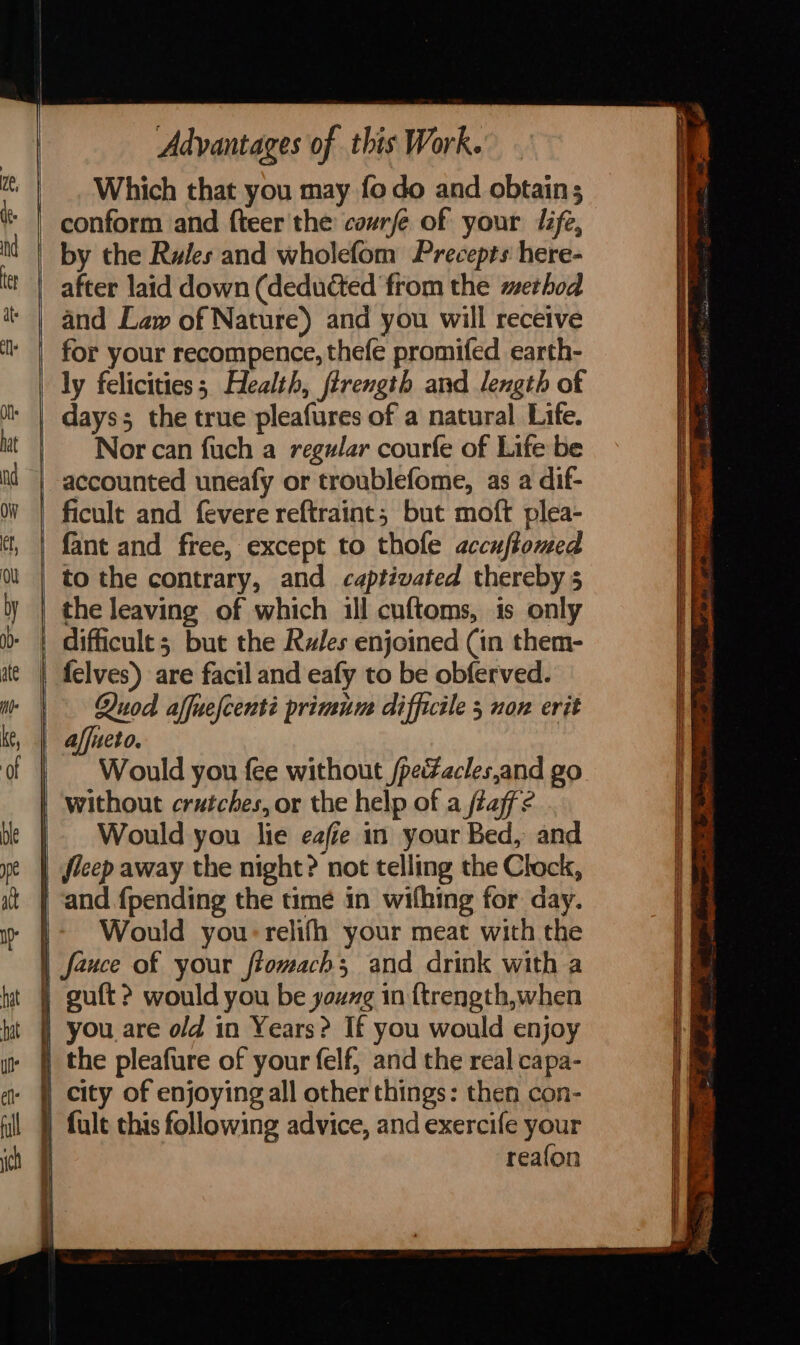 ell ful ich er | Advantages of this Work. _ Which that you may fo do and obtain; by the Rules and wholefom Precepts here- after laid down (deducted from the method and Law of Nature) and you will receive ly felicities; Health, firength and length of days; the true pleafures of a natural Life. Nor can fuch a regular courfe of Life be accounted uneafy or troublefome, as a dif- ficult and fevere reftraint; but moft plea- fant and free, except to thole accuftomed to the contrary, and captivated thereby 5 the leaving of which ill cuftoms, is only Quod affuelcenté primum difficile 5 non erit affueto. Would you fee without /peZacles,and go without crutches, or the help of a taf? Would you lie eafie in your Bed, and Would you:relifh your meat with the you are o/d in Years? If you would enjoy city of enjoying all other things: then con- fult this following advice, and exercife your reafon &lt;7