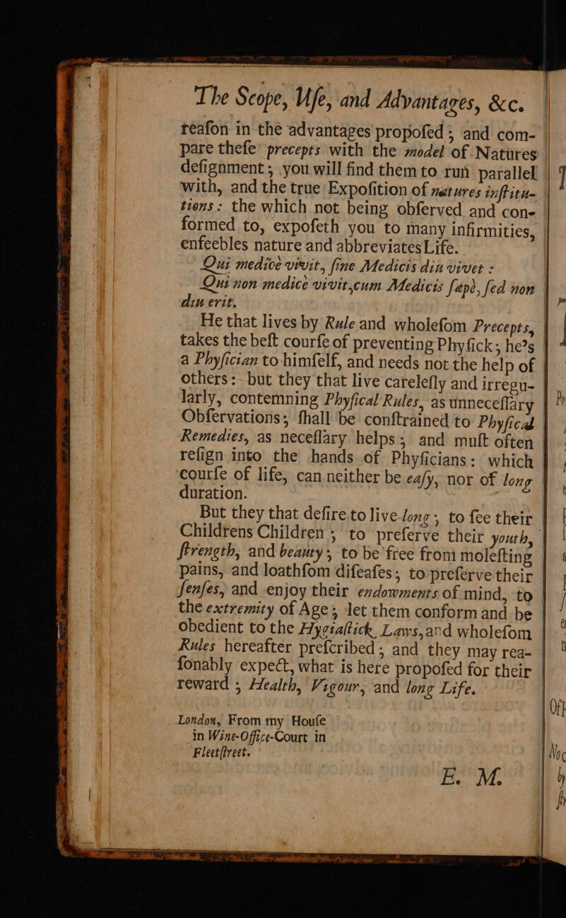The Scope, Ufe, and Advantages, &amp;c. reafon in the advantages propofed 3 and com- pare thefe’ precepts with the model of Natures defignment ; you will find themto run parallel with, and the true Expofition of natures inftitu- enfeebles nature and abbreviates Life. Qui medice vivit, fine Medicis din vivet : din erit. takes the beft courfe of preventing Phyfick; he?s a Phyfician to himfelf, and needs not the help of others : but they that live carelefly and irregu- larly, contemning Phyfical Rules, as unneceflar duration. But they that defire to live-long, to fee their ftrength, and beauty, to be'free fron molefting pains, and loathfom difeafes; to preferve their Rules hereafter prefcribed ; and they may rea- fonably expect, what is here propofed for their reward ; Health, Vigour, and lone Life. London, From my Houfe in Wine-Office-Court in Fleet(treet.