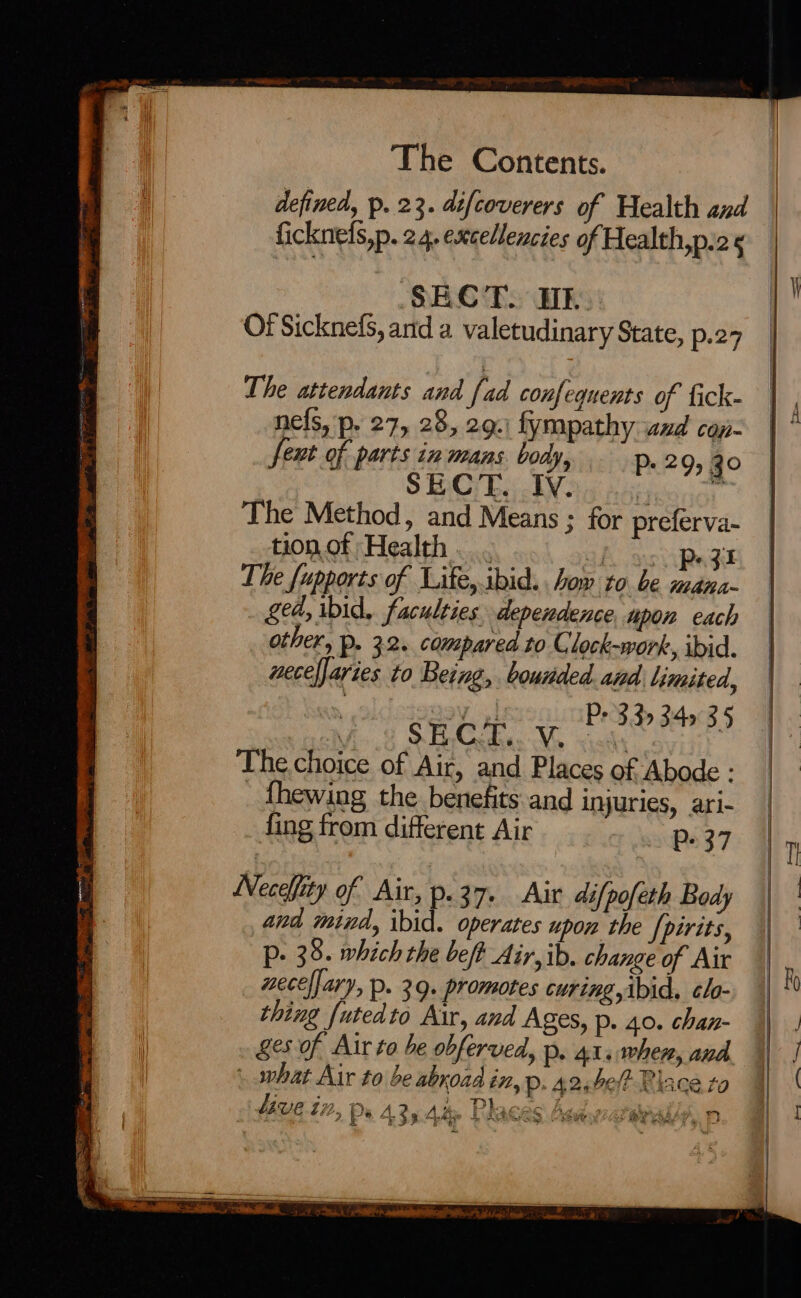 SECT. Tk. Of Sicknefs, and a valetudinary State, p.27 The attendants and fad confequents of fick- nefs, p. 27, 28, 29.) fympathy wxd con- feut of parts in mans. body, P+ 29 30 SECT. Iv. ein ne The Method, and Means ; for preferva- tion of Health 2] «ZI The fupports of Life,.ibid. . how to be nee Sed, ibid, faculties dependence, upon each other, p. 32. compared to C lock-work, ibid. uecefjaries to Being, bounded and limited, , BV 4! P+ 3.39 349° 3.5 Mio 8 SBC r cM stalks Thechoice of Air, and Places of Abode : _thewing the benefits and injuries, ari- fing from different Air Pp. 37 Neceffity of Air, p.37. Air difpofeth Body and mind, ibid. operates upon the /pirits, P. 38. which the bef? Air, ib. change of Air necelfary, p. 39. promotes curing,ibid. clo- thing {utedto Air, and Ages, Pp. 40. chan- ges of Air to be obferved, p. 41. when, and | what Air to be abroad in, p. 42,be/? Place to UUE 12, De 435 4% Places Aadwataee  ib vr FS RE ORE -_ J