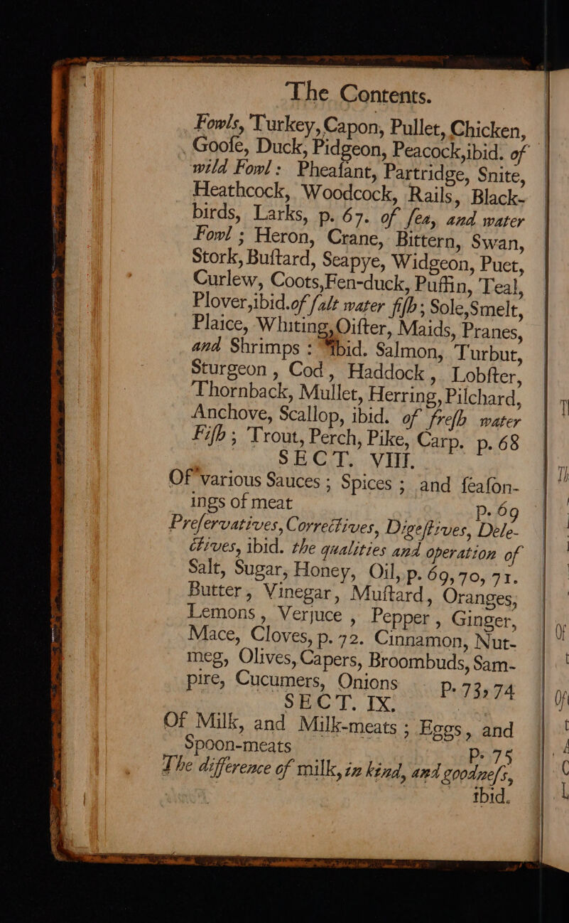 Fowls, ‘Turkey, Capon, Pullet, Chicken, wild Fowl: Pheafant, Partridge, Snite, Heathcock, Woodcock, Rails, Black- birds, Larks, p.67. of fea, and water Fowl ; Heron, Crane, Bittern, Swan, Stork, Buitard, Seapye, Widgeon, Puet, Curlew, Coots,Fen-duck, Puffin, Teal, Plover,ibid.of falt water fib; Sole,Smelt, Plaice, Whiting, Oifter, Maids, Pranes, and Shrimps : “ibid. Salmon, Turbut, Sturgeon , Cod, Haddock » Lobfter, Thornback, Mullet, Herring, Pilchard, Anchove, Scallop, ibid. of frelh. water Fifb ; Trout, Perch, Pike, Carp. p. 68 ) SB CrTS VI. OF various Sauces : Spices ; and feafon- ings of meat Pp 69 Prefervatives, Correctives, Digeftives, Dele- ctives, ibid. the qualities and operation of Salt, Sugar, Honey, Oil, p. 69,70, 77. Butter, Vinegar, Muttard, Oranges, Lemons, Verjuce , Pepper , Ginger, Mace, Cloves, p. 72. Cinnamon, Nut- meg, Olives, Capers, Broombuds, Sam- ire, Cucumers, Onions Te BECT. TX P7374 Of Milk, and Milk-meats ; Fees, and p Spoon-meats 75 The difference of milk, iz kind, and goodne/s, | Piss ora etank