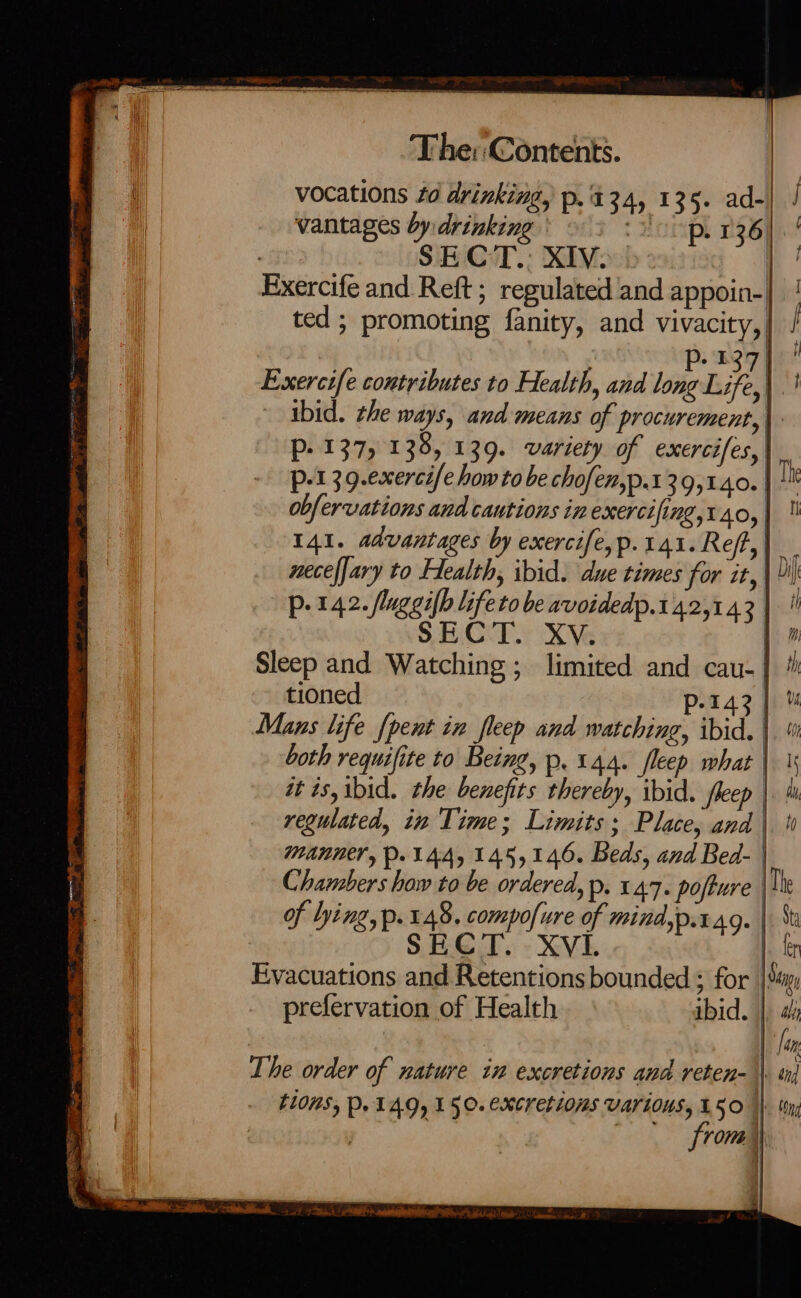 ed : : ‘ | vocations 40 drinking, p.'434, 135. ad-| / vantages by:drinking \ 3 <3) p. 136 Exercife and Reft ; regulated and appoin-| ted; promoting fanity, and Vivacity,, | 127) Exercife contributes to Health, and long Life, : ibid. he ways, and means of procurement,| - 137, 138, 139. variety of exercifes,| a Be at po tobe Gaede 29, nes j Th obfervations and cautions in exercifing,t40, 141. advantages by exercife,p.141. Ref, 2 neceffary to Health, ibid. due times for it, p. 142. (luggifh lifeto be avoidedp.142,1.43 | | SECT. XV. WZ Sleep and Watching; limited and cau- |] /h tioned p 1% ol Mans life {pent in fleep and watching, ibid. both requifite to Being, p, 144. fleep what | regulated, tw Time; Limits ; Place, and | MANNE, P. 144,145,146. Beds, and Bed- | Chambers haw to be ordered, p. 147. pofture | The of lying, p. 148. compofure of mind,p.rag. | St SECT. XVI. |. ter Evacuations and Retentions bounded ; for | Sup: prefervation of Health ibid. | [fan t10MSy Po 14.9, 150. CXCKeLIOMS VATIONS, £50 | from Fi (ng