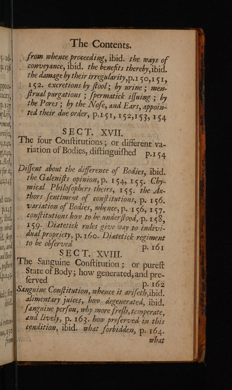 js ade} p.136 ppd acity, ey y Lif, emi | nile 0,140, | by140, Ref, fr it 42,143 { d Cals | Pats | , ibid 5 what y se, on id Bel: | . po el The Contents. from whence proceeding, ibid. the Ways o _ conveyance, ibid. the benefits thereby, ibid. the damage by their regularity D.1 50,151, 152. excretions by ftool; by urine 3 men- firual purgations ; [permatick iffuing ; by the Pores ; by the Nofe, and Ears, appoin- ted their due order, pier, 1 52,153,154 SECT. XVII. The four Conftitutions; or different va- riation of Bodies, diftinguifhed P-I54 Diffent about the difference of Bodies, ibid. the Galenifts opinion, p. 1 $45.05 5. Chy- mical Philofophers theirs, x 55. the Au- thors fentimeut of conftitutions, p. 156. vartation of Bodies, whence, p.4 56, 157. conflitutions how to be under flood, p.158, 159. Dietetick rules give way to indivi- dual propriety, Pp. 160. Diatetick regiment to be obferved p- 161 SHC Tey XVII. The Sanguine Conftitution ; Or pureft State of Body; how generated, and pre- ferved p-162 phy 35° Sanguine perfon, why more Srelb, temperate, and lively, p. 163. how preferved-in this condition, ibid. what forbidden, p- 164.