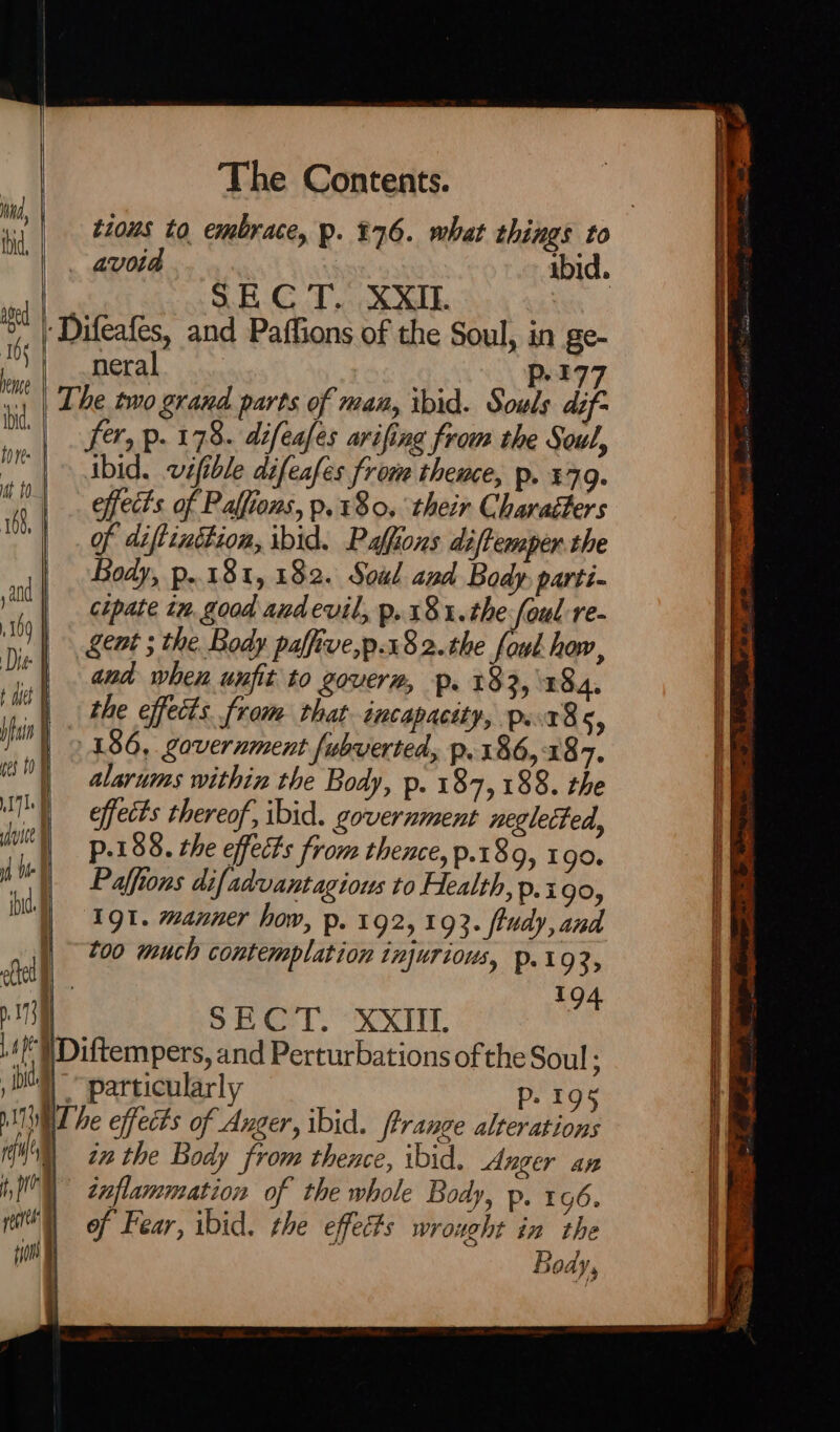 S.E CT. XXII. a ‘Difeafes, and Paffions of the Soul, in ge- YY ) neral | P-177 1: | Lhe two grand parts of man, ibid. Souls dif- | . fer, p. 178. difeafes arifing from the Soul, ibid. vifible difeafes from thence, p. %79. effects of Palfions, p. 180. their Charaéters of diftinttion, ibid. Paffions diftemper the Body, p..18t, 182. Soul and Body: parti- cipate tn, good andevil, p.181.the foul re- gent ; the Body paffive,p.182.the fowl how, and when unfit to goverm, p. 233,184. the effects. from that incapacity, pst8s, 186, government fubverted, p.186,187. alarums within the Body, p. 187,188. the effects thereof, ibid. government neglected, p.188. the effects from thence, p.189, 190. Paffions difadvantagious to Health, p.i90, ‘Igt. manner how, p. 192, 193. ftudy, and too much contemplation injurious, p.192, 194 | SECT. XXIII. ./' WDiftempers, and Perturbations of the Soul : ) Dt particularly p. 195 NTT be effects of Auger, ibid. ftrange alterations HN ize the Body from thence, ibid. Anger an I) znflammation of the whole Body, p. 196. pr) of Fear, ibid. the effects wrought in the inn | Body,