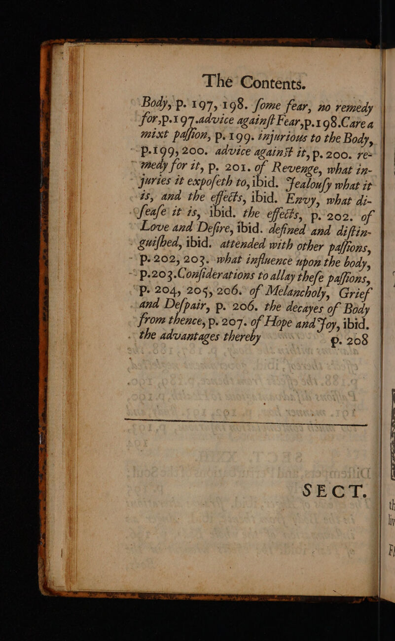 Body, p.. 197,198. fome fear, no remedy | for,p.197 advice againft Fear,p.x 98.Carea mixt palfion, p.199. injurious to the Body, | ~P-199, 200. advice against it, p. 200. re: |  medy for tt, p. 201. of Revenge, what in- | - puries it expofeth to, ibid. Jealoufy what it ‘ts, and the effects, ibid. Exvy, what di- ofeafe it is, ibid. the effets, P--202. of | Love and Defire, ibid. defined and diftin- » gwifbed, ibid. attended with other palfions, | P2202, 203. what influence upon the body, | “P.203.Confiderations to allay thefe palfions, | ‘P- 204, 205, 206. of Melancholy, Grief and Defpair, p. 206. the decayes of Body from thence, p. 207. of Hope and Foy, ibid. |