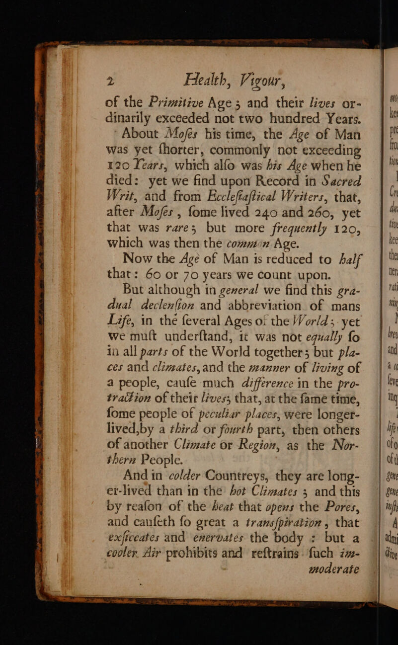 of the Primitive Age 5 and their lives or- dinarily exceeded not two hundred Years. “About Mofés his time, the Age of Man was yet fhorter, commonly not exceeding 120 Lears, which alfo was his Age when he died: yet we find upon Record in Sacred Writ, and from Ficcleftaftical Writers, that, after Mofes , fome lived 240 and 260, yet that was rare; but more frequently 120, which was then the common Age. Now the Age of Man is reduced to half that: 60 or 70 years we count upon. But although in geveral we find this gra- dual declen(ion and abbreviation of mans Life, in the feveral Ages of the World; yet we mult underftand, it was not equally fo in all parts of the World togethers but p/z- ces and climates, and the manner of living of a people, caufe much difference in the pro- tration of their lives; that, at the fame time, fome people of peculiar places, were longer- lived,by a third or fourth part, then others of another Climate or Region, as the Nor- thern People. And in colder Countreys, they are long- er-lived than in the bot Climates 3 and this by reafon of the beat that opens the Pores, and caufeth fo great a trans{piration , that exficeates and enervates the body : but a cooler. Air prohibits and reftrains fuch iz- moderate