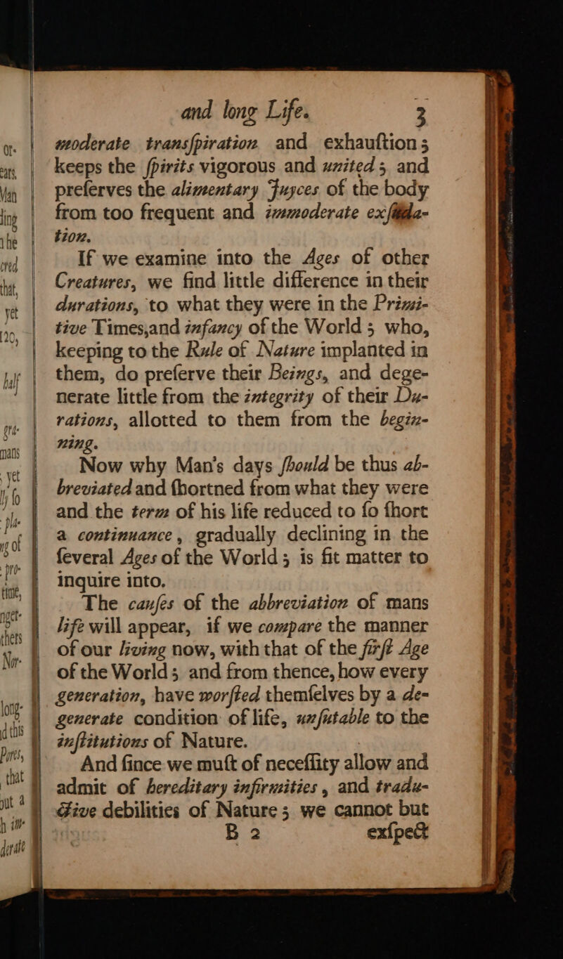 woderate transpiration and exhauftion; keeps the /pirits vigorous and uzited 5 and preferves the alimentary Fuyces of the body from too frequent and moderate exfida- tion. If we examine into the Ages of other Creatures, we find little difference in their durations, to what they were in the Priz- tive Times,and infancy of the World 5 who, keeping to the Rule of Nature implanted in them, do preferve their Beiwgs, and dege- nerate little from the ivtegrity of their Da- rations, allotted to them from the begiz- WIN» Now why Man’s days /hould be thus ab- breviated and fhortned from what they were and the ter of his life reduced to fo fhort a continuance, gradually declining in the feveral Ages of the World; is fit matter to Inquire into, The caufes of the abbreviation of mans life will appear, if we compare the manner of our Jiving now, with that of the firft Age of the Worlds and from thence, how every generation, have worfted themfelves by a de- generate condition of life, ux/utadle to the inftitutions of Nature. And fince we muft of neceflity allow and admit of hereditary infirmities, and tradu- Give debilities of Nature; we cannot but B 2 ex{pect