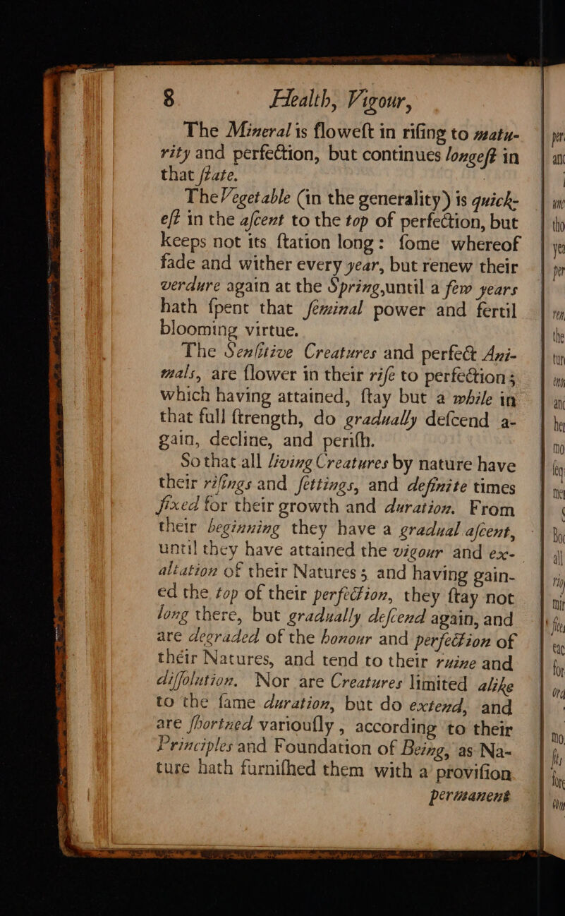 The Mineral is floweft in rifing to matu- rity and perfection, but continues /oxgef? in that /zaée. : The/egetable (in the generality) is quick- eft in the afcent to the top of perfection, but keeps not its {tation long: fome whereof fade and wither every year, but renew their verdure again at the Spring,until a few years hath {pent that feminal power and fertil blooming virtue. The Senltive Creatures and perfect Azi- mals, are {lower in their rife to perfection; which having attained, ftay but a while in that full {trength, do gradually defcend a- gain, decline, and perith. So that all Living Creatures by nature have their rifings and fettings, and definite times jixed for their growth and duration. From their beginning they have a gradual afcent, until they have attained the vigour and ex-— altation of their Natures 5 and having gain- ed the ¢op of their perfécfion, they {tay not long there, but gradually defend again, and are degraded of the honour and perfection of their Natures, and tend to their rvine and diffolution. Nor are Creatures limited alike to the fame duration, but do extend, and are hortzed varioufly , according ‘to their Principles and Foundation of Being, as Na- ture hath furnifhed them with a provifion perimanent