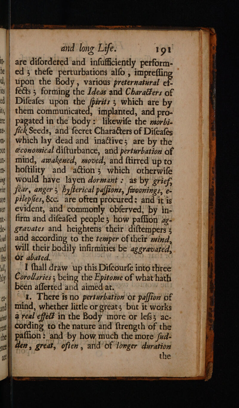 SP ei RE i ETE nm and long Life. 1ol |) are difordered and infufficiently perform- t') ed 5 thefe perturbations alfo , imprefiin |) upon the Body, various preternatural oF is) feCts 5 forming the Ideas and Charaffers of d|) Difeafes upon the jpirits 3 which are by | them communicated, implanted, and pro- te|) pagated in the body: likewife the morbi- jick Seeds, and fecret Characters of Difeafes | which lay dead and inactive; are by the it |) &amp;conomical difturbance, and perturbation of nf mind, awakened, moved, and ftirred up to m|) hoftility and ‘aGtion ; which otherwife d would have layen dormant : as by grief, | fear, angers hyfterical paffioms, frroonings, e- pilepfies, &amp;c. are often procured: and itis | evident, and’ commonly obferved, by in- -|) firm and difeafed people 3 how paffion: z¢- le gravates and heightens their diftempers 5 ww) and according to the temper of their mind, nd) Will their bodily infirmities be aggravated, (he Or abated. , | stp, 4e%, great, often, and’ of longer na Ay the