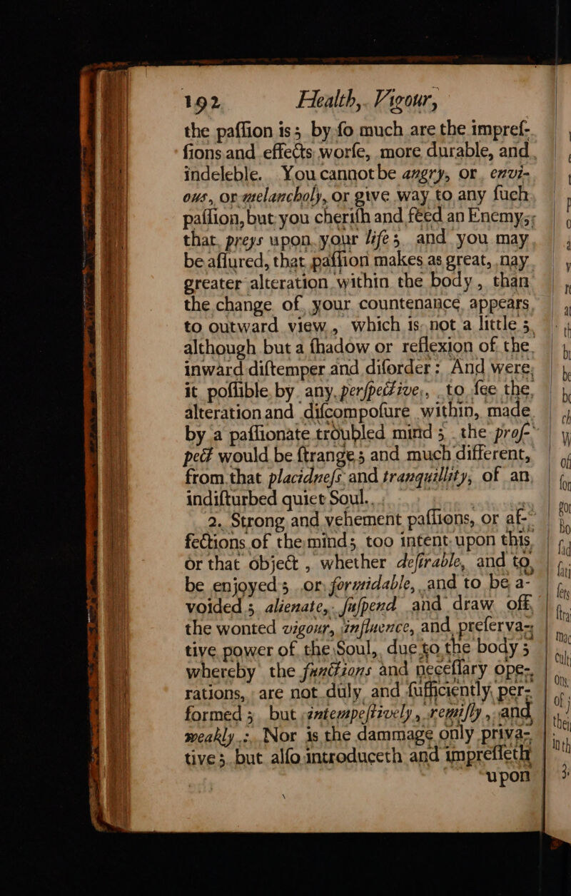 indeleble. Youcannotbe avgry, or, exvi- ous, or melancholy, or give way to any fuch paflion, but-you cherifh and feed an Enemys; that. preys upon.your fe; and you may be aflured, that paffion makes as great, nay greater alteration within the body, than the change. of, your countenance. appears. to outward view, which is nota little 5. although but a fhadow or reflexion of, the. inward diftemper and diforder : And were: it_poflible. by any, per/petFive;, to fee the, alterationand difcompofure within, made by a paffionate troubled mind 5 . the prof pect would be {trange; and much different, from.that placidne/s and tranquility, of an. indifturbed quiet Soul... ps aes | 2. Strong and vehement paffions, or af- or that objet , whether defirable, and to, be enjoyed; .or formidable, and to be a- voided 5 alienate,. Jufperd and draw off, the wonted vigour, influence, and, preferva- tive power of the Soul, due.to the body 5 whereby the fax(tions and neceflary ope-. weakly &gt;. Nor is the dammage only priva- tive; but alfointroduceth and imprefieth \