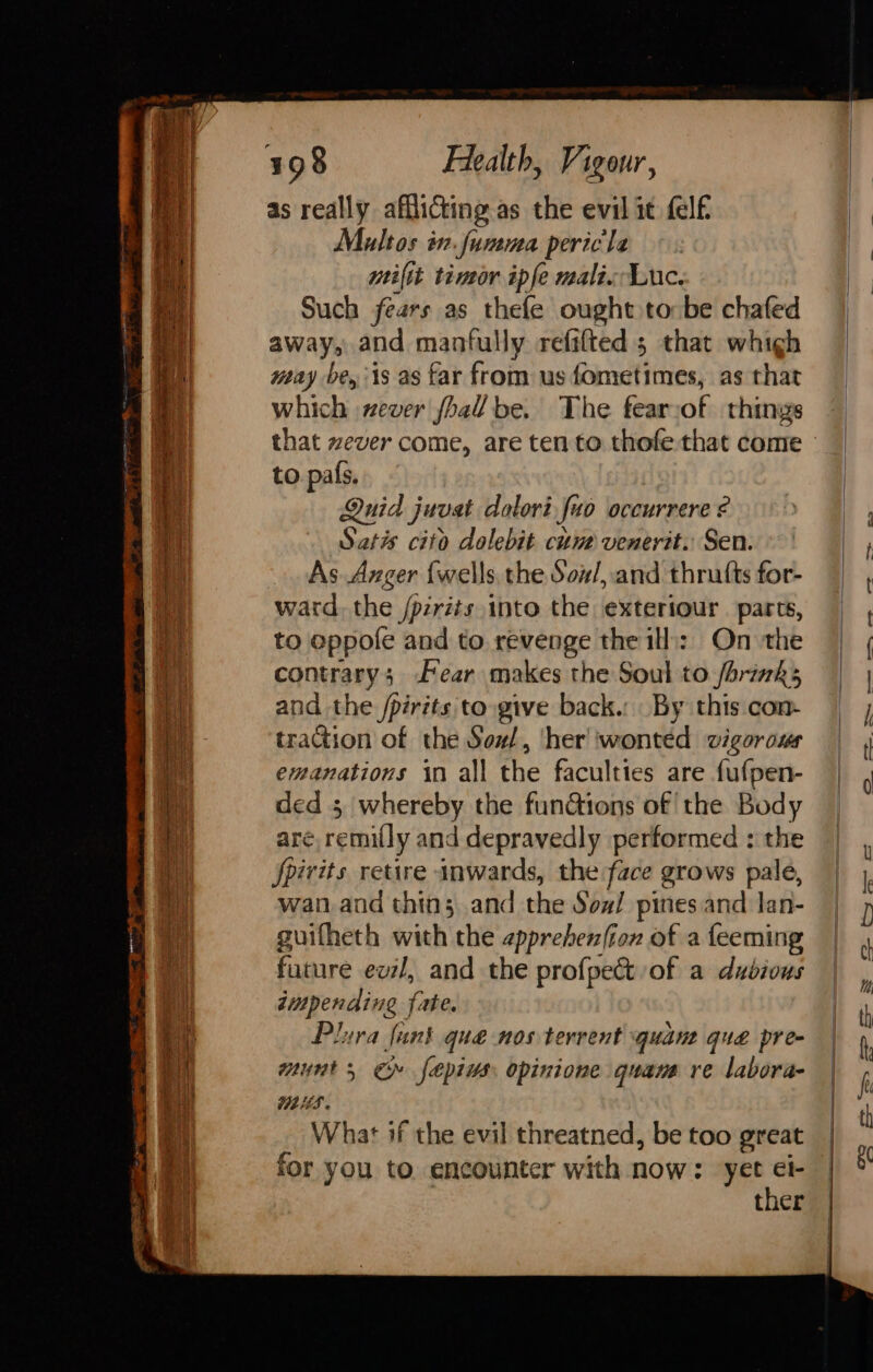 as really afflicting as the evil it felf Maultos in.funma peric'la miltt timor ipfe mali Luc. Such fears as thefe ought to be chafed away, and manfully refifted 5 that whigh way be, is as far from us fometimes, as that which ever foal be. The fearsof things to pals. Quid juvat dolorifuo occurrere ¢ Satis cito dolebit cune venerit. Sen. As. Axger {wells the Sow/, and thrutts for- ward. the /pzrits into the exteriour. parcs, to eppofe and to revenge the ill: On the contrary; Fear makes the Soul to /brinks and the /pirits to give back.: By this con- tration of the Sow/, ‘her 'wonted vigorous emanations in all the faculties are fufpen- ded 5 whereby the functions of the Body are, remilly and depravedly performed : the fpirits retire inwards, the face grows pale, wan and thins and the Sow! pines and lan- guifheth with the epprebenfiox of a feeming future evzl, and the profpect of a dudious dimpending fate. Plura funk qua nos tervent quan que pre- munt, ©» fepius opinione quare re labora- WHS. What if the evil threatned, be too great for you to. encounter with now: sich! ther