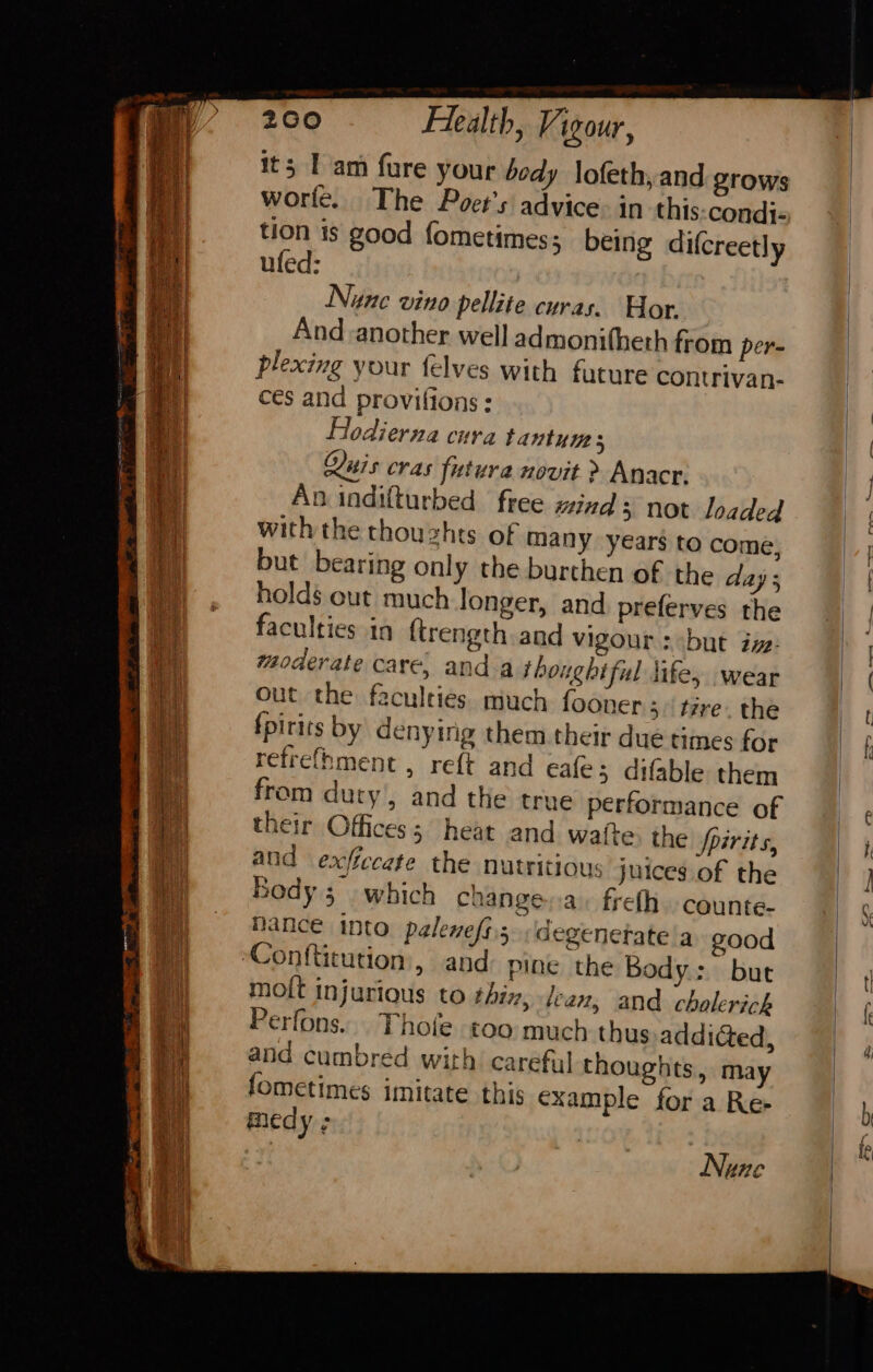 Fg ak ae eo its Tam fure your body \ofeth,and grows worte. The Poet's advice: in this condi- tion is good fometimes; being dilcreetly ufed: Nune vino pellite curas. Wor. And another well admonitheth from per- plexing your felves with future contrivan- ces and provilions : Hlodierna cura tantum s Quis cras futura novit &gt; Anacr. An indifturbed free mind not loaded with the thouzhts of many years to come, holds out much longer, and preferves the faculties in ftrength and vigour : but ive: moderate care, and a thoughtful life, wear out the faculties much fooner 3. tire. the fpirits by denying them their due times for refrefhment , reft and eale; difable them from duty, and the true performance of their Offices; heat and watte the Spirits, and exficcate the nutritious juices of the Body 5. which change.a. freth. counte- Nance into palenefs.5degenetate'a good — moit injurious to thix, lean, and cholerich Perfons... Thole too much thus addicted, and cumbred with careful thoughts, may fometimes imitate this example for a Re- medy ; Nune 1 if ay